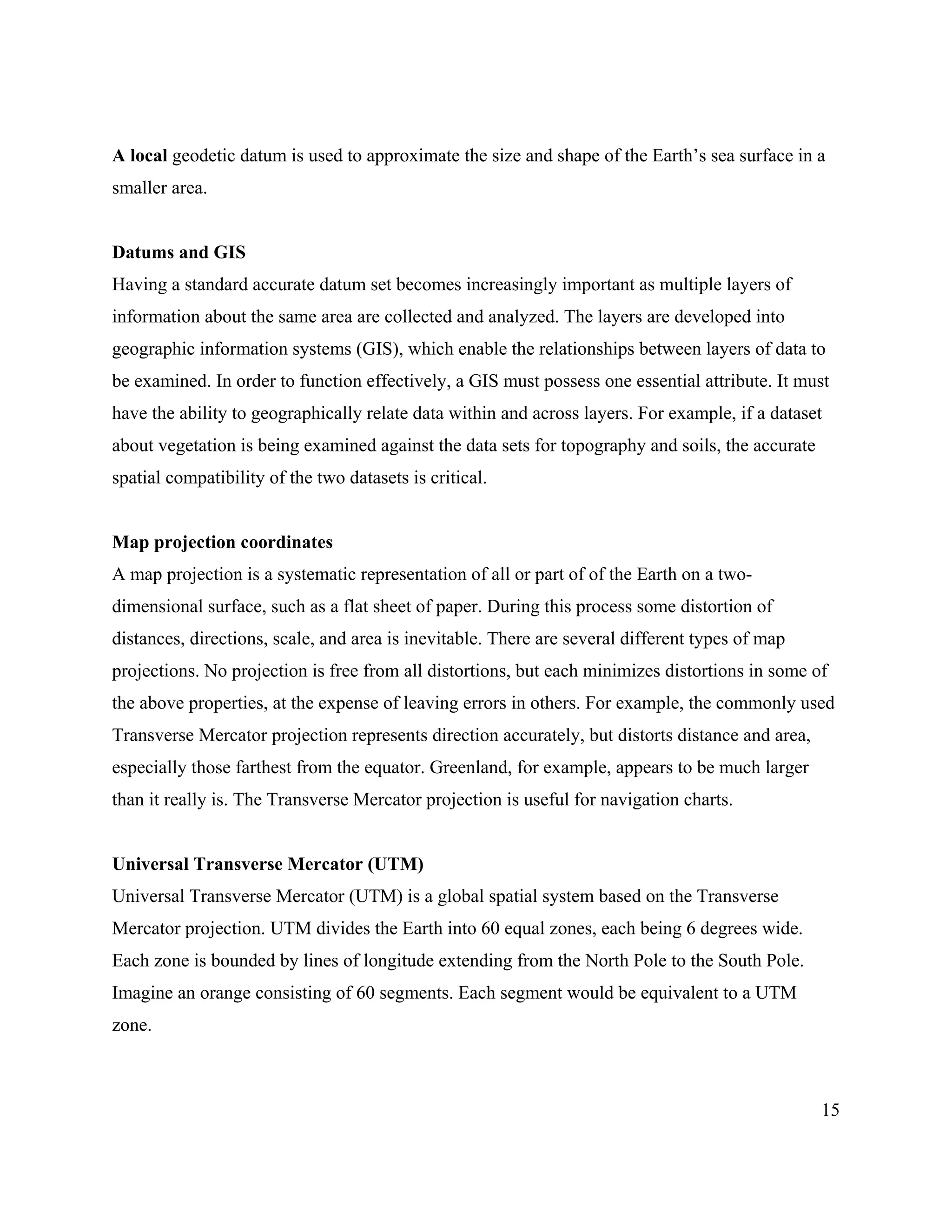 15
A local geodetic datum is used to approximate the size and shape of the Earth’s sea surface in a
smaller area.
Datums and GIS
Having a standard accurate datum set becomes increasingly important as multiple layers of
information about the same area are collected and analyzed. The layers are developed into
geographic information systems (GIS), which enable the relationships between layers of data to
be examined. In order to function effectively, a GIS must possess one essential attribute. It must
have the ability to geographically relate data within and across layers. For example, if a dataset
about vegetation is being examined against the data sets for topography and soils, the accurate
spatial compatibility of the two datasets is critical.
Map projection coordinates
A map projection is a systematic representation of all or part of of the Earth on a two-
dimensional surface, such as a flat sheet of paper. During this process some distortion of
distances, directions, scale, and area is inevitable. There are several different types of map
projections. No projection is free from all distortions, but each minimizes distortions in some of
the above properties, at the expense of leaving errors in others. For example, the commonly used
Transverse Mercator projection represents direction accurately, but distorts distance and area,
especially those farthest from the equator. Greenland, for example, appears to be much larger
than it really is. The Transverse Mercator projection is useful for navigation charts.
Universal Transverse Mercator (UTM)
Universal Transverse Mercator (UTM) is a global spatial system based on the Transverse
Mercator projection. UTM divides the Earth into 60 equal zones, each being 6 degrees wide.
Each zone is bounded by lines of longitude extending from the North Pole to the South Pole.
Imagine an orange consisting of 60 segments. Each segment would be equivalent to a UTM
zone.
 