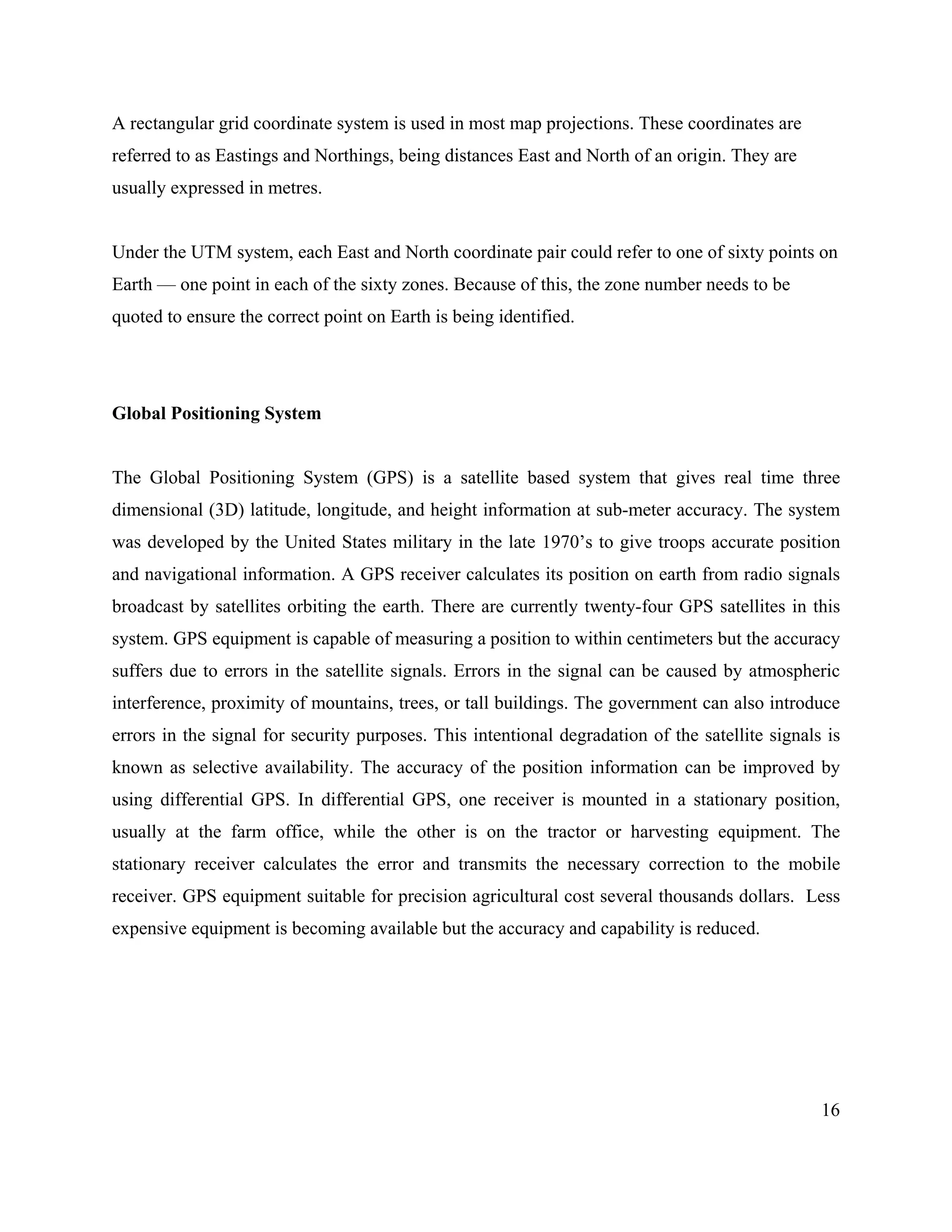 16
A rectangular grid coordinate system is used in most map projections. These coordinates are
referred to as Eastings and Northings, being distances East and North of an origin. They are
usually expressed in metres.
Under the UTM system, each East and North coordinate pair could refer to one of sixty points on
Earth — one point in each of the sixty zones. Because of this, the zone number needs to be
quoted to ensure the correct point on Earth is being identified.
Global Positioning System
The Global Positioning System (GPS) is a satellite based system that gives real time three
dimensional (3D) latitude, longitude, and height information at sub-meter accuracy. The system
was developed by the United States military in the late 1970’s to give troops accurate position
and navigational information. A GPS receiver calculates its position on earth from radio signals
broadcast by satellites orbiting the earth. There are currently twenty-four GPS satellites in this
system. GPS equipment is capable of measuring a position to within centimeters but the accuracy
suffers due to errors in the satellite signals. Errors in the signal can be caused by atmospheric
interference, proximity of mountains, trees, or tall buildings. The government can also introduce
errors in the signal for security purposes. This intentional degradation of the satellite signals is
known as selective availability. The accuracy of the position information can be improved by
using differential GPS. In differential GPS, one receiver is mounted in a stationary position,
usually at the farm office, while the other is on the tractor or harvesting equipment. The
stationary receiver calculates the error and transmits the necessary correction to the mobile
receiver. GPS equipment suitable for precision agricultural cost several thousands dollars. Less
expensive equipment is becoming available but the accuracy and capability is reduced.
 