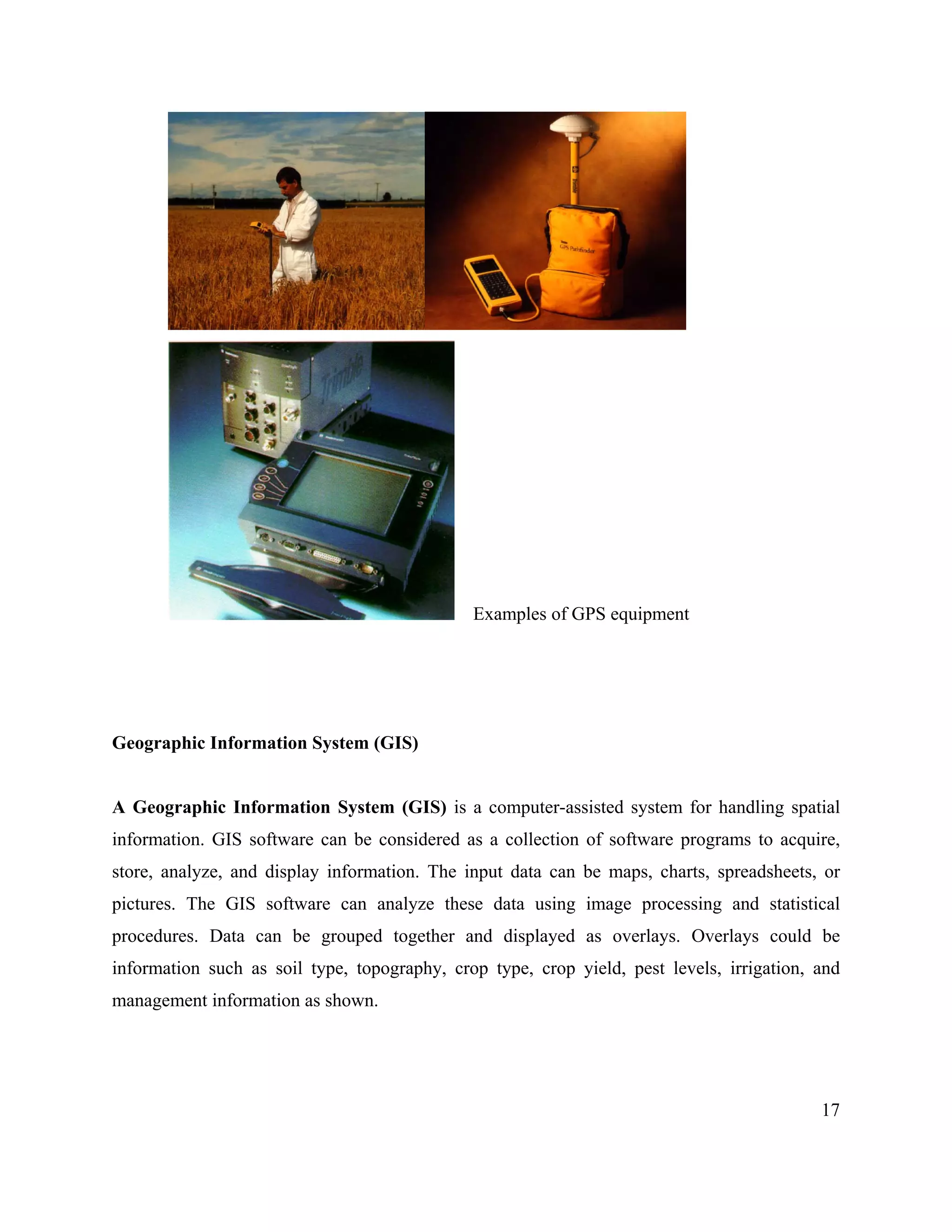 17
Examples of GPS equipment
Geographic Information System (GIS)
A Geographic Information System (GIS) is a computer-assisted system for handling spatial
information. GIS software can be considered as a collection of software programs to acquire,
store, analyze, and display information. The input data can be maps, charts, spreadsheets, or
pictures. The GIS software can analyze these data using image processing and statistical
procedures. Data can be grouped together and displayed as overlays. Overlays could be
information such as soil type, topography, crop type, crop yield, pest levels, irrigation, and
management information as shown.
 