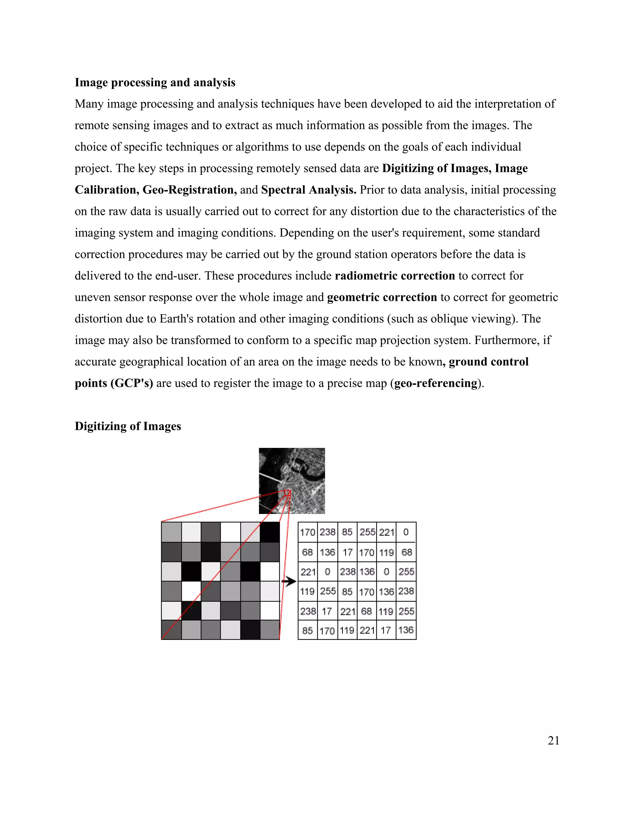 21
Image processing and analysis
Many image processing and analysis techniques have been developed to aid the interpretation of
remote sensing images and to extract as much information as possible from the images. The
choice of specific techniques or algorithms to use depends on the goals of each individual
project. The key steps in processing remotely sensed data are Digitizing of Images, Image
Calibration, Geo-Registration, and Spectral Analysis. Prior to data analysis, initial processing
on the raw data is usually carried out to correct for any distortion due to the characteristics of the
imaging system and imaging conditions. Depending on the user's requirement, some standard
correction procedures may be carried out by the ground station operators before the data is
delivered to the end-user. These procedures include radiometric correction to correct for
uneven sensor response over the whole image and geometric correction to correct for geometric
distortion due to Earth's rotation and other imaging conditions (such as oblique viewing). The
image may also be transformed to conform to a specific map projection system. Furthermore, if
accurate geographical location of an area on the image needs to be known, ground control
points (GCP's) are used to register the image to a precise map (geo-referencing).
Digitizing of Images
 