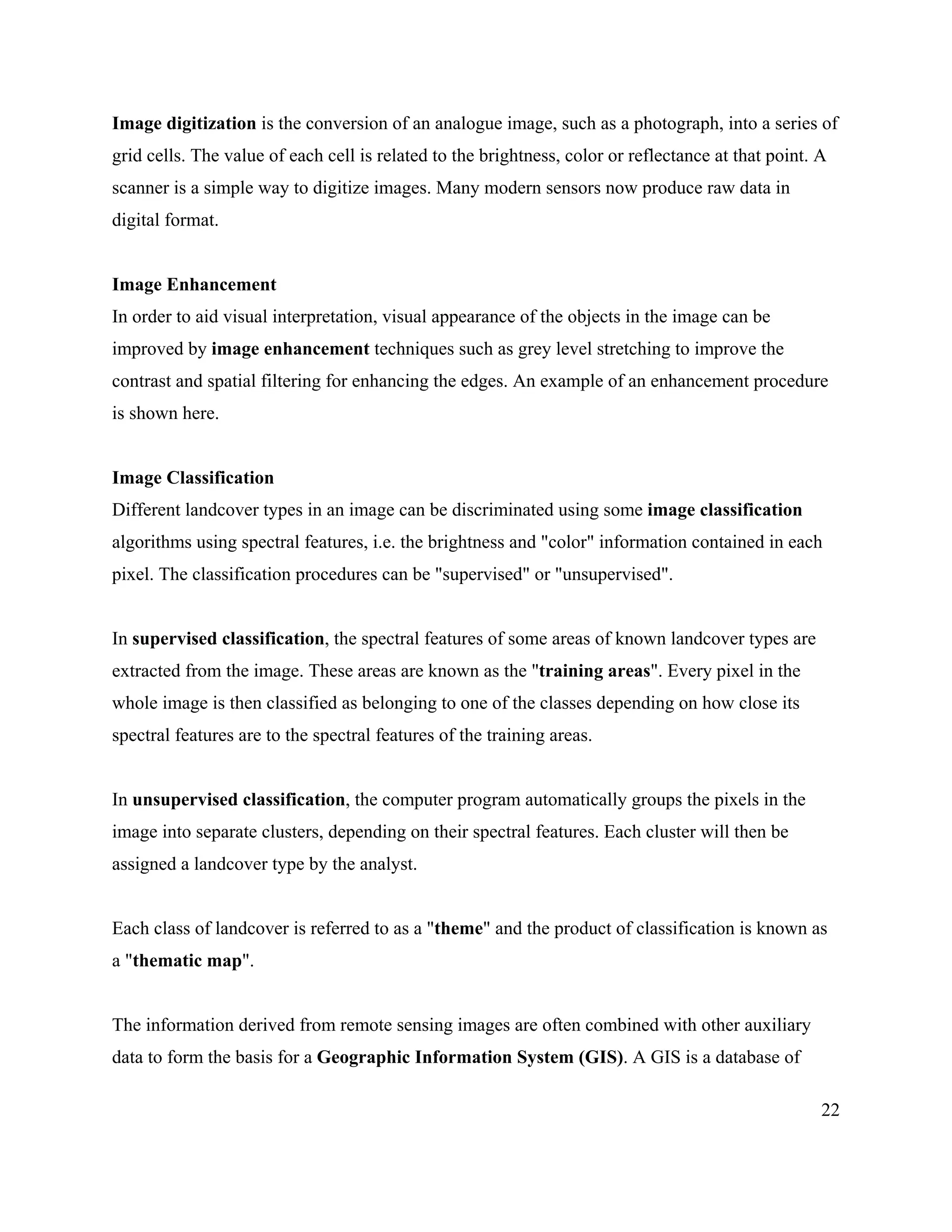 22
Image digitization is the conversion of an analogue image, such as a photograph, into a series of
grid cells. The value of each cell is related to the brightness, color or reflectance at that point. A
scanner is a simple way to digitize images. Many modern sensors now produce raw data in
digital format.
Image Enhancement
In order to aid visual interpretation, visual appearance of the objects in the image can be
improved by image enhancement techniques such as grey level stretching to improve the
contrast and spatial filtering for enhancing the edges. An example of an enhancement procedure
is shown here.
Image Classification
Different landcover types in an image can be discriminated using some image classification
algorithms using spectral features, i.e. the brightness and "color" information contained in each
pixel. The classification procedures can be "supervised" or "unsupervised".
In supervised classification, the spectral features of some areas of known landcover types are
extracted from the image. These areas are known as the "training areas". Every pixel in the
whole image is then classified as belonging to one of the classes depending on how close its
spectral features are to the spectral features of the training areas.
In unsupervised classification, the computer program automatically groups the pixels in the
image into separate clusters, depending on their spectral features. Each cluster will then be
assigned a landcover type by the analyst.
Each class of landcover is referred to as a "theme" and the product of classification is known as
a "thematic map".
The information derived from remote sensing images are often combined with other auxiliary
data to form the basis for a Geographic Information System (GIS). A GIS is a database of
 