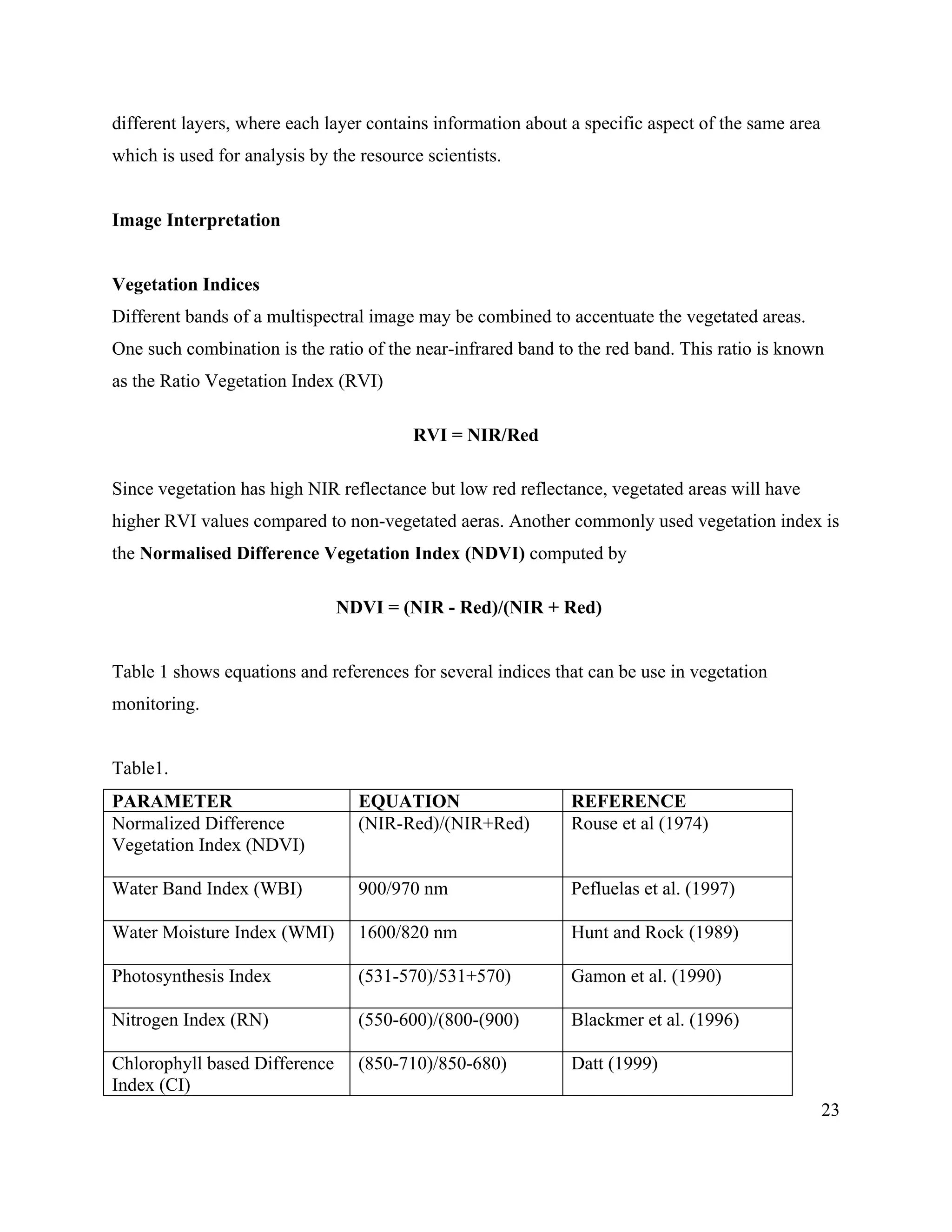 23
different layers, where each layer contains information about a specific aspect of the same area
which is used for analysis by the resource scientists.
Image Interpretation
Vegetation Indices
Different bands of a multispectral image may be combined to accentuate the vegetated areas.
One such combination is the ratio of the near-infrared band to the red band. This ratio is known
as the Ratio Vegetation Index (RVI)
RVI = NIR/Red
Since vegetation has high NIR reflectance but low red reflectance, vegetated areas will have
higher RVI values compared to non-vegetated aeras. Another commonly used vegetation index is
the Normalised Difference Vegetation Index (NDVI) computed by
NDVI = (NIR - Red)/(NIR + Red)
Table 1 shows equations and references for several indices that can be use in vegetation
monitoring.
Table1.
PARAMETER EQUATION REFERENCE
Normalized Difference
Vegetation Index (NDVI)
(NIR-Red)/(NIR+Red) Rouse et al (1974)
Water Band Index (WBI) 900/970 nm Pefluelas et al. (1997)
Water Moisture Index (WMI) 1600/820 nm Hunt and Rock (1989)
Photosynthesis Index (531-570)/531+570) Gamon et al. (1990)
Nitrogen Index (RN) (550-600)/(800-(900) Blackmer et al. (1996)
Chlorophyll based Difference
Index (CI)
(850-710)/850-680) Datt (1999)
 