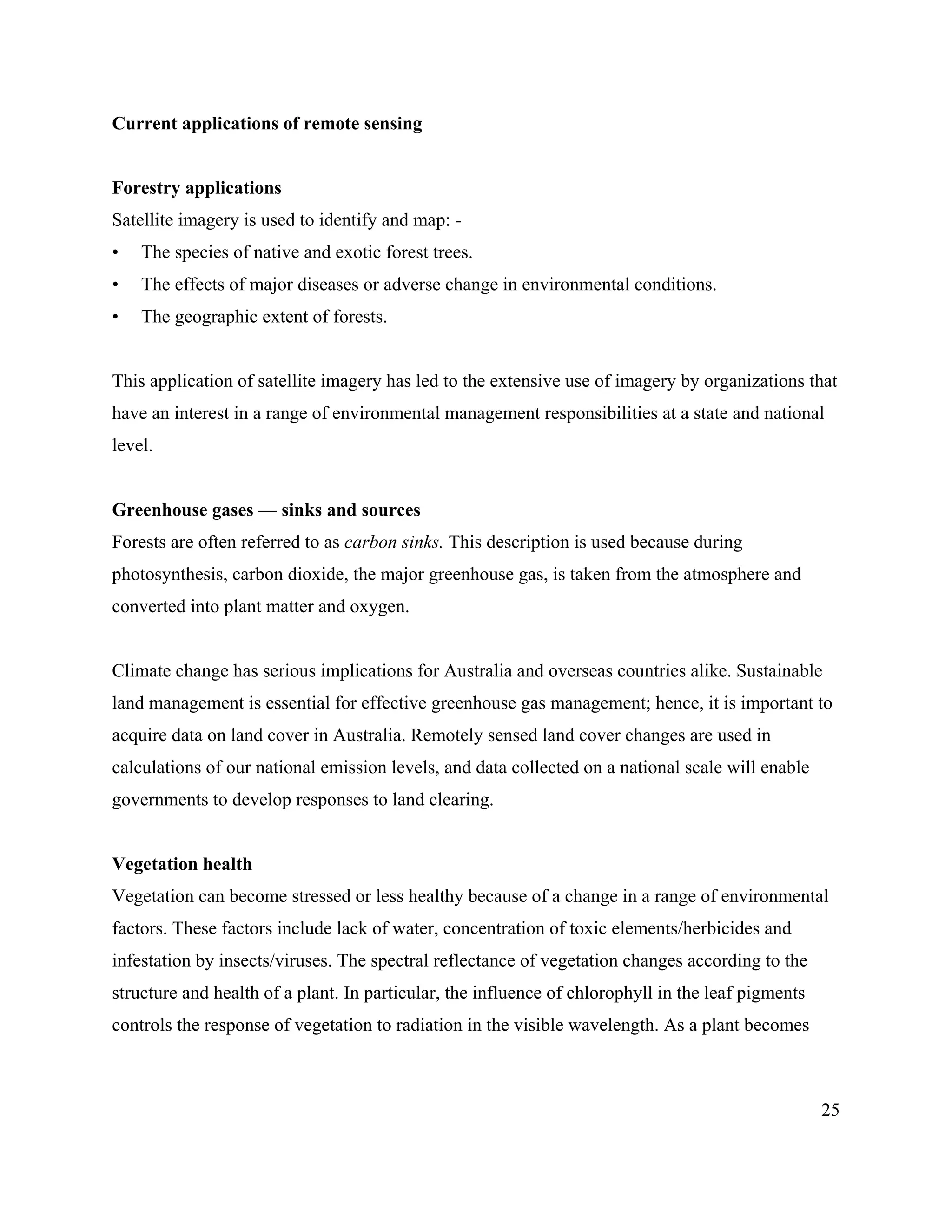 25
Current applications of remote sensing
Forestry applications
Satellite imagery is used to identify and map: -
• The species of native and exotic forest trees.
• The effects of major diseases or adverse change in environmental conditions.
• The geographic extent of forests.
This application of satellite imagery has led to the extensive use of imagery by organizations that
have an interest in a range of environmental management responsibilities at a state and national
level.
Greenhouse gases — sinks and sources
Forests are often referred to as carbon sinks. This description is used because during
photosynthesis, carbon dioxide, the major greenhouse gas, is taken from the atmosphere and
converted into plant matter and oxygen.
Climate change has serious implications for Australia and overseas countries alike. Sustainable
land management is essential for effective greenhouse gas management; hence, it is important to
acquire data on land cover in Australia. Remotely sensed land cover changes are used in
calculations of our national emission levels, and data collected on a national scale will enable
governments to develop responses to land clearing.
Vegetation health
Vegetation can become stressed or less healthy because of a change in a range of environmental
factors. These factors include lack of water, concentration of toxic elements/herbicides and
infestation by insects/viruses. The spectral reflectance of vegetation changes according to the
structure and health of a plant. In particular, the influence of chlorophyll in the leaf pigments
controls the response of vegetation to radiation in the visible wavelength. As a plant becomes
 