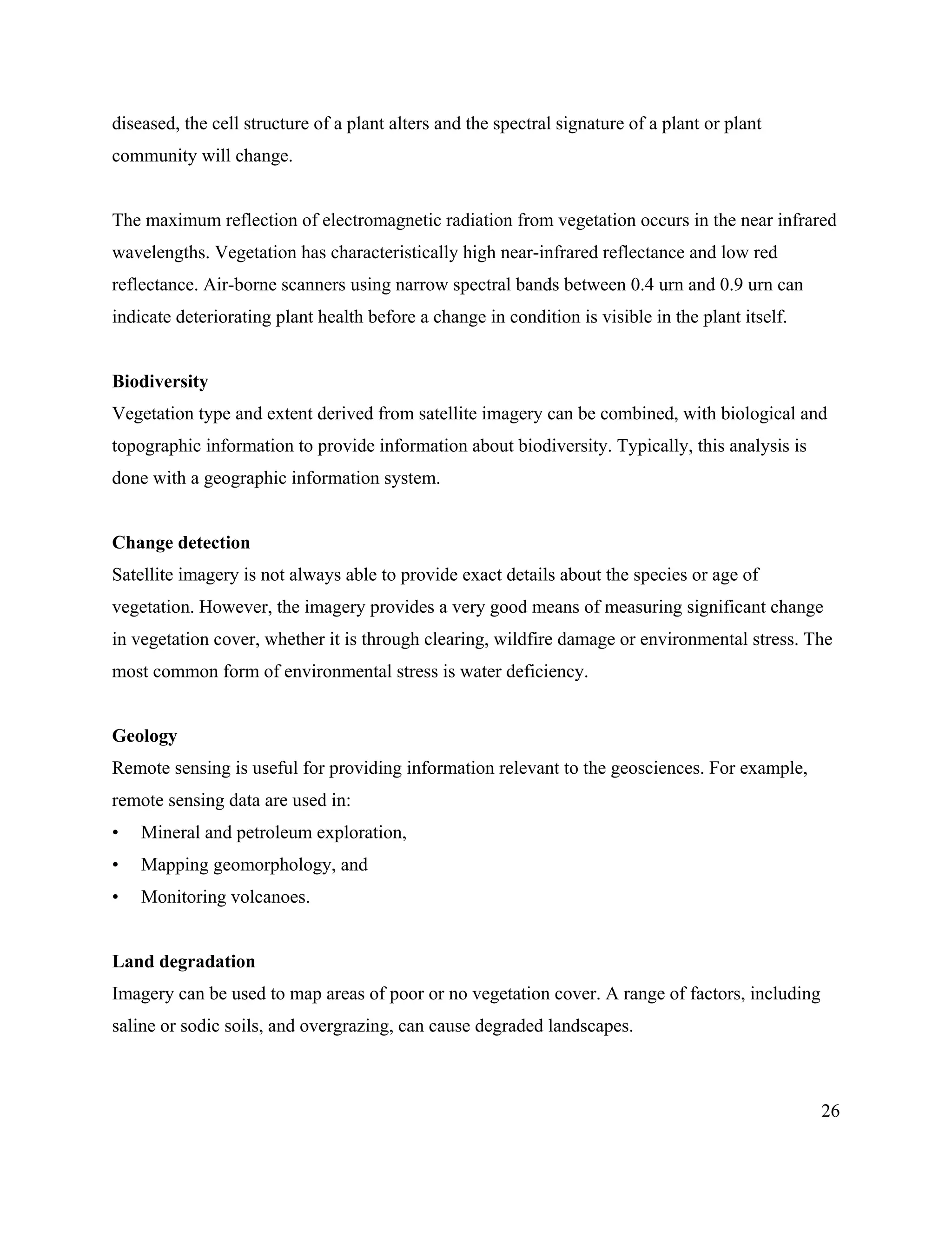 26
diseased, the cell structure of a plant alters and the spectral signature of a plant or plant
community will change.
The maximum reflection of electromagnetic radiation from vegetation occurs in the near infrared
wavelengths. Vegetation has characteristically high near-infrared reflectance and low red
reflectance. Air-borne scanners using narrow spectral bands between 0.4 urn and 0.9 urn can
indicate deteriorating plant health before a change in condition is visible in the plant itself.
Biodiversity
Vegetation type and extent derived from satellite imagery can be combined, with biological and
topographic information to provide information about biodiversity. Typically, this analysis is
done with a geographic information system.
Change detection
Satellite imagery is not always able to provide exact details about the species or age of
vegetation. However, the imagery provides a very good means of measuring significant change
in vegetation cover, whether it is through clearing, wildfire damage or environmental stress. The
most common form of environmental stress is water deficiency.
Geology
Remote sensing is useful for providing information relevant to the geosciences. For example,
remote sensing data are used in:
• Mineral and petroleum exploration,
• Mapping geomorphology, and
• Monitoring volcanoes.
Land degradation
Imagery can be used to map areas of poor or no vegetation cover. A range of factors, including
saline or sodic soils, and overgrazing, can cause degraded landscapes.
 