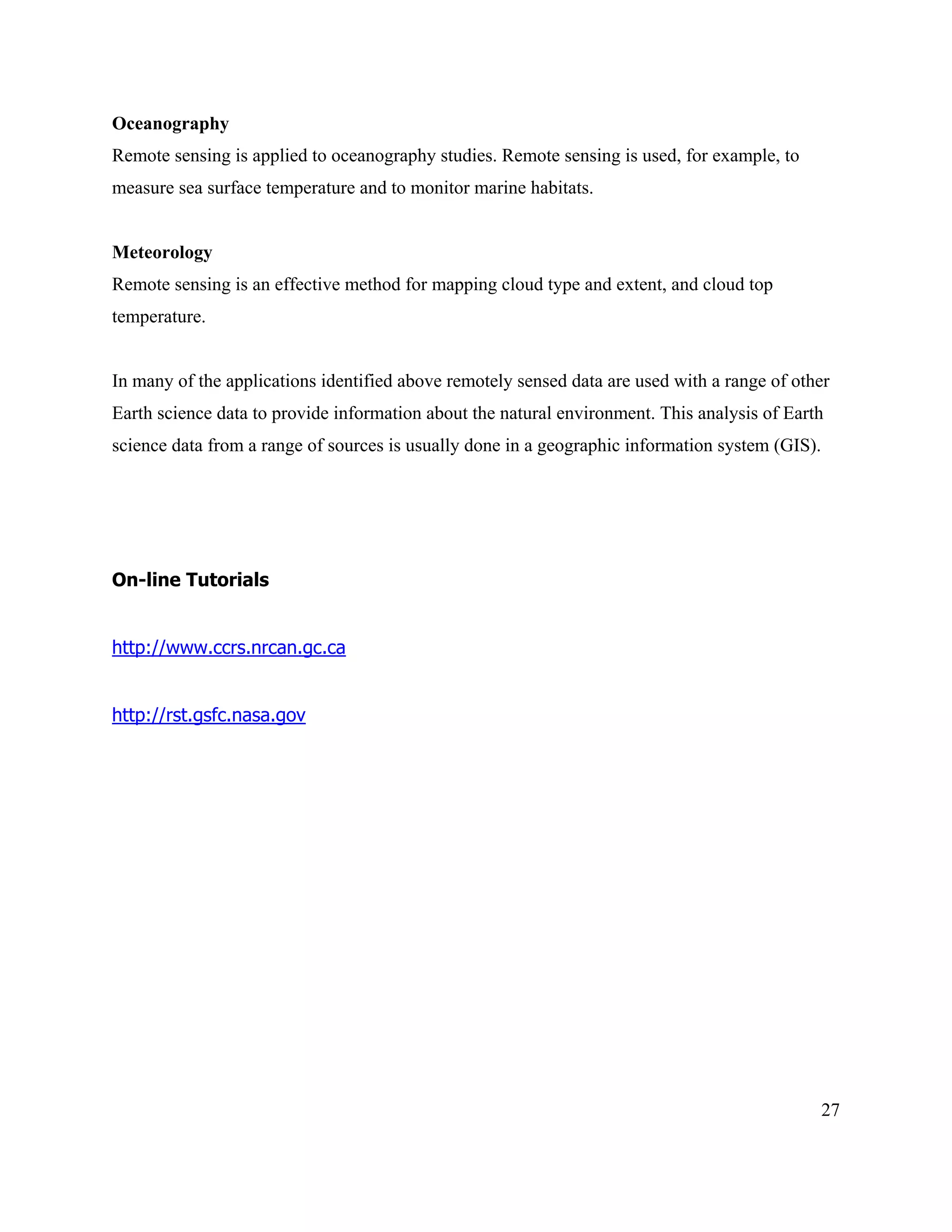 27
Oceanography
Remote sensing is applied to oceanography studies. Remote sensing is used, for example, to
measure sea surface temperature and to monitor marine habitats.
Meteorology
Remote sensing is an effective method for mapping cloud type and extent, and cloud top
temperature.
In many of the applications identified above remotely sensed data are used with a range of other
Earth science data to provide information about the natural environment. This analysis of Earth
science data from a range of sources is usually done in a geographic information system (GIS).
On-line Tutorials
http://www.ccrs.nrcan.gc.ca
http://rst.gsfc.nasa.gov
 