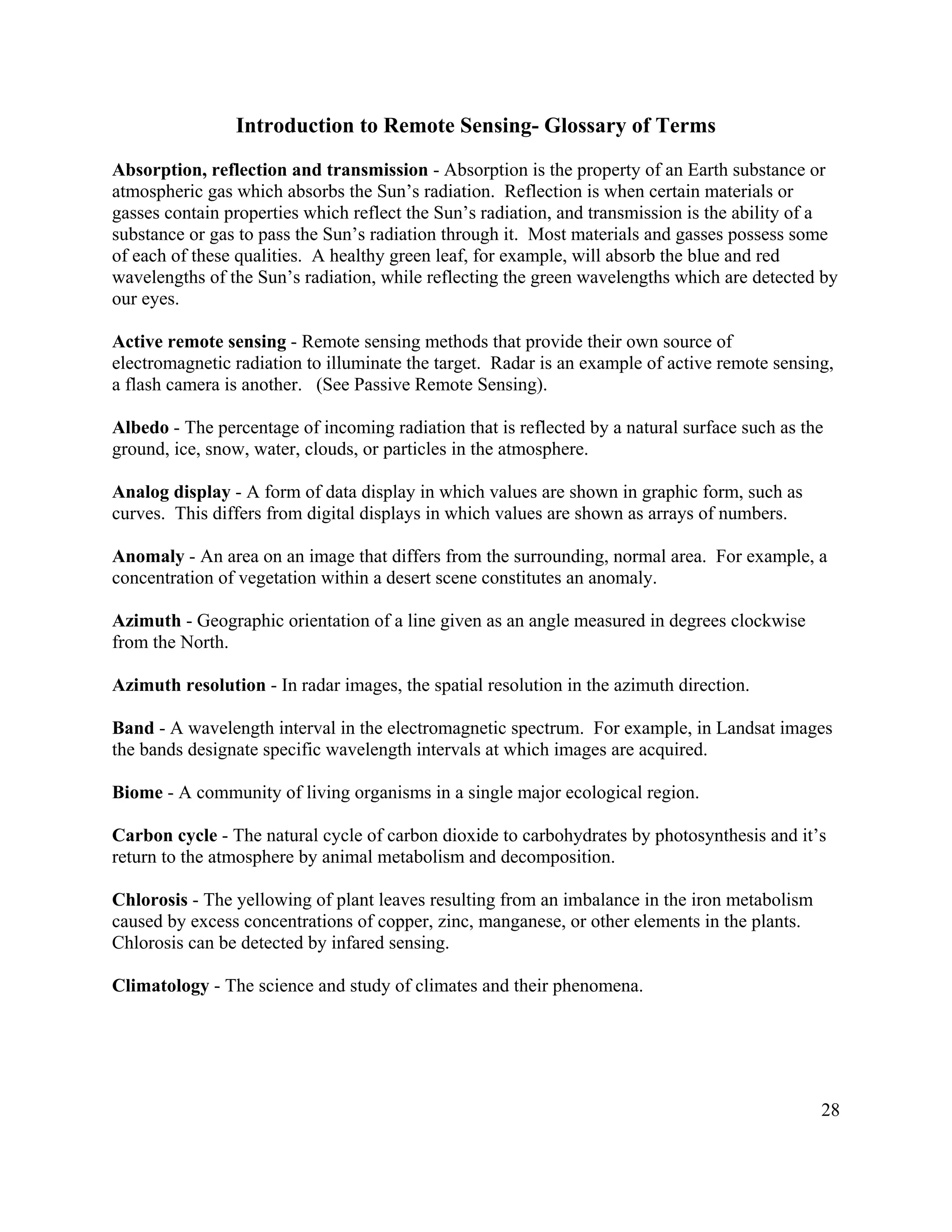28
Introduction to Remote Sensing- Glossary of Terms
Absorption, reflection and transmission - Absorption is the property of an Earth substance or
atmospheric gas which absorbs the Sun’s radiation. Reflection is when certain materials or
gasses contain properties which reflect the Sun’s radiation, and transmission is the ability of a
substance or gas to pass the Sun’s radiation through it. Most materials and gasses possess some
of each of these qualities. A healthy green leaf, for example, will absorb the blue and red
wavelengths of the Sun’s radiation, while reflecting the green wavelengths which are detected by
our eyes.
Active remote sensing - Remote sensing methods that provide their own source of
electromagnetic radiation to illuminate the target. Radar is an example of active remote sensing,
a flash camera is another. (See Passive Remote Sensing).
Albedo - The percentage of incoming radiation that is reflected by a natural surface such as the
ground, ice, snow, water, clouds, or particles in the atmosphere.
Analog display - A form of data display in which values are shown in graphic form, such as
curves. This differs from digital displays in which values are shown as arrays of numbers.
Anomaly - An area on an image that differs from the surrounding, normal area. For example, a
concentration of vegetation within a desert scene constitutes an anomaly.
Azimuth - Geographic orientation of a line given as an angle measured in degrees clockwise
from the North.
Azimuth resolution - In radar images, the spatial resolution in the azimuth direction.
Band - A wavelength interval in the electromagnetic spectrum. For example, in Landsat images
the bands designate specific wavelength intervals at which images are acquired.
Biome - A community of living organisms in a single major ecological region.
Carbon cycle - The natural cycle of carbon dioxide to carbohydrates by photosynthesis and it’s
return to the atmosphere by animal metabolism and decomposition.
Chlorosis - The yellowing of plant leaves resulting from an imbalance in the iron metabolism
caused by excess concentrations of copper, zinc, manganese, or other elements in the plants.
Chlorosis can be detected by infared sensing.
Climatology - The science and study of climates and their phenomena.
 