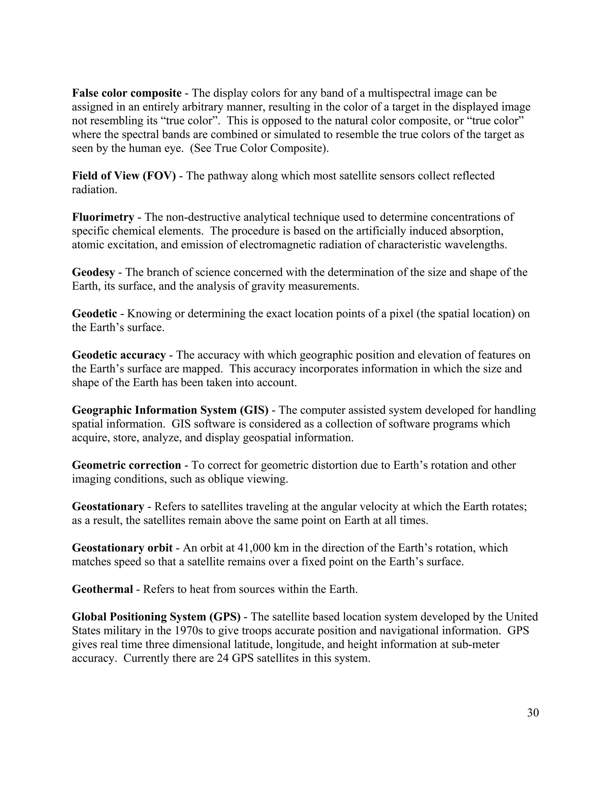 30
False color composite - The display colors for any band of a multispectral image can be
assigned in an entirely arbitrary manner, resulting in the color of a target in the displayed image
not resembling its “true color”. This is opposed to the natural color composite, or “true color”
where the spectral bands are combined or simulated to resemble the true colors of the target as
seen by the human eye. (See True Color Composite).
Field of View (FOV) - The pathway along which most satellite sensors collect reflected
radiation.
Fluorimetry - The non-destructive analytical technique used to determine concentrations of
specific chemical elements. The procedure is based on the artificially induced absorption,
atomic excitation, and emission of electromagnetic radiation of characteristic wavelengths.
Geodesy - The branch of science concerned with the determination of the size and shape of the
Earth, its surface, and the analysis of gravity measurements.
Geodetic - Knowing or determining the exact location points of a pixel (the spatial location) on
the Earth’s surface.
Geodetic accuracy - The accuracy with which geographic position and elevation of features on
the Earth’s surface are mapped. This accuracy incorporates information in which the size and
shape of the Earth has been taken into account.
Geographic Information System (GIS) - The computer assisted system developed for handling
spatial information. GIS software is considered as a collection of software programs which
acquire, store, analyze, and display geospatial information.
Geometric correction - To correct for geometric distortion due to Earth’s rotation and other
imaging conditions, such as oblique viewing.
Geostationary - Refers to satellites traveling at the angular velocity at which the Earth rotates;
as a result, the satellites remain above the same point on Earth at all times.
Geostationary orbit - An orbit at 41,000 km in the direction of the Earth’s rotation, which
matches speed so that a satellite remains over a fixed point on the Earth’s surface.
Geothermal - Refers to heat from sources within the Earth.
Global Positioning System (GPS) - The satellite based location system developed by the United
States military in the 1970s to give troops accurate position and navigational information. GPS
gives real time three dimensional latitude, longitude, and height information at sub-meter
accuracy. Currently there are 24 GPS satellites in this system.
 