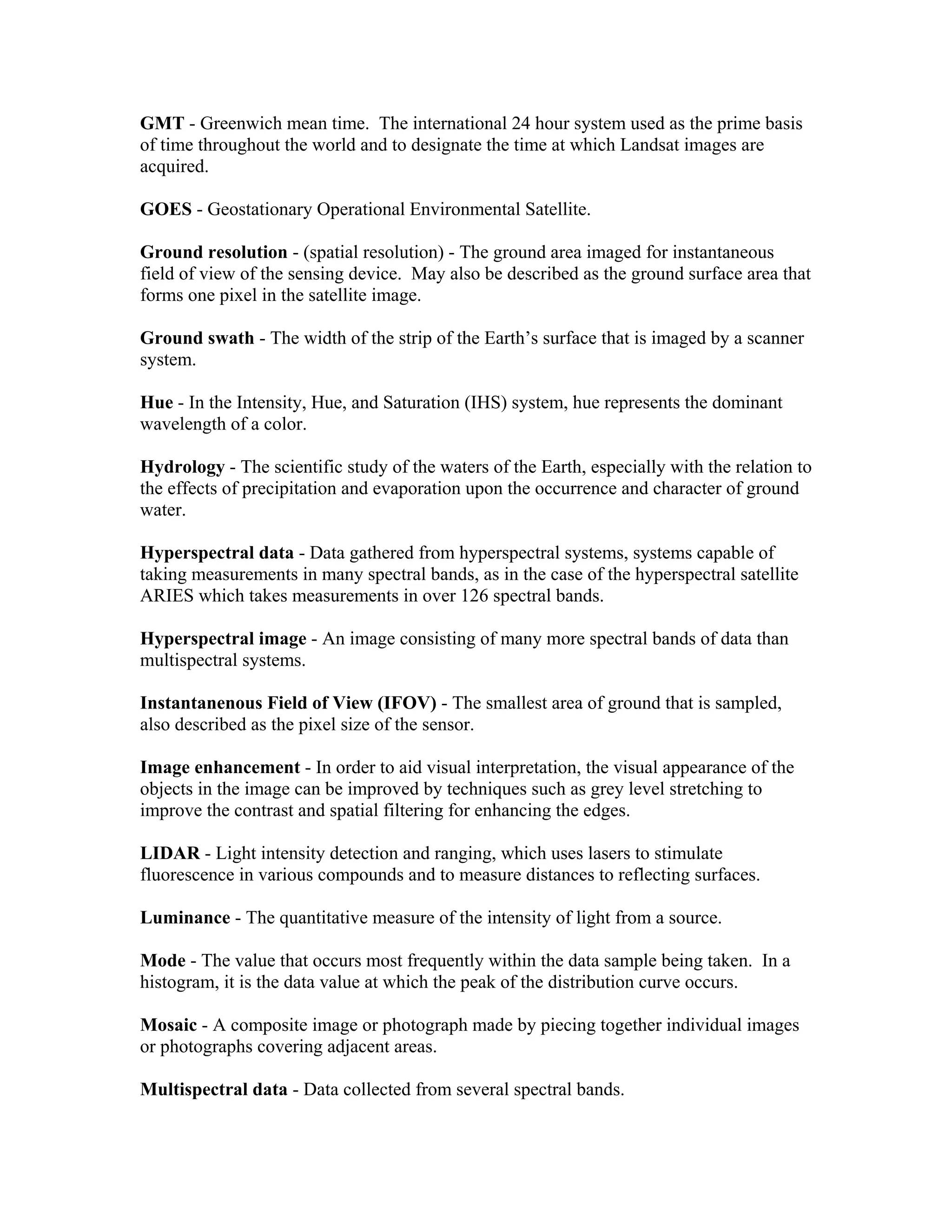 GMT - Greenwich mean time. The international 24 hour system used as the prime basis
of time throughout the world and to designate the time at which Landsat images are
acquired.
GOES - Geostationary Operational Environmental Satellite.
Ground resolution - (spatial resolution) - The ground area imaged for instantaneous
field of view of the sensing device. May also be described as the ground surface area that
forms one pixel in the satellite image.
Ground swath - The width of the strip of the Earth’s surface that is imaged by a scanner
system.
Hue - In the Intensity, Hue, and Saturation (IHS) system, hue represents the dominant
wavelength of a color.
Hydrology - The scientific study of the waters of the Earth, especially with the relation to
the effects of precipitation and evaporation upon the occurrence and character of ground
water.
Hyperspectral data - Data gathered from hyperspectral systems, systems capable of
taking measurements in many spectral bands, as in the case of the hyperspectral satellite
ARIES which takes measurements in over 126 spectral bands.
Hyperspectral image - An image consisting of many more spectral bands of data than
multispectral systems.
Instantanenous Field of View (IFOV) - The smallest area of ground that is sampled,
also described as the pixel size of the sensor.
Image enhancement - In order to aid visual interpretation, the visual appearance of the
objects in the image can be improved by techniques such as grey level stretching to
improve the contrast and spatial filtering for enhancing the edges.
LIDAR - Light intensity detection and ranging, which uses lasers to stimulate
fluorescence in various compounds and to measure distances to reflecting surfaces.
Luminance - The quantitative measure of the intensity of light from a source.
Mode - The value that occurs most frequently within the data sample being taken. In a
histogram, it is the data value at which the peak of the distribution curve occurs.
Mosaic - A composite image or photograph made by piecing together individual images
or photographs covering adjacent areas.
Multispectral data - Data collected from several spectral bands.
 