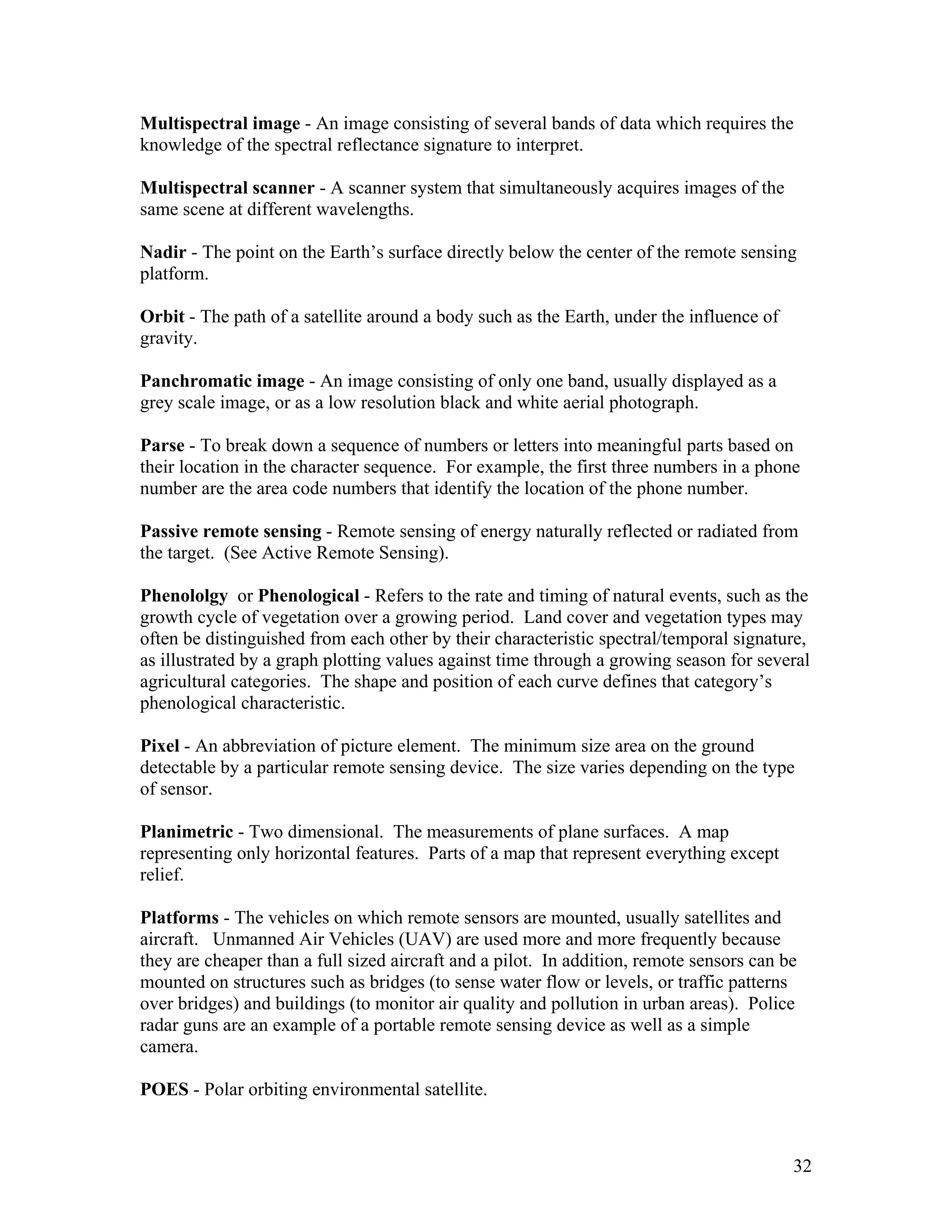 32
Multispectral image - An image consisting of several bands of data which requires the
knowledge of the spectral reflectance signature to interpret.
Multispectral scanner - A scanner system that simultaneously acquires images of the
same scene at different wavelengths.
Nadir - The point on the Earth’s surface directly below the center of the remote sensing
platform.
Orbit - The path of a satellite around a body such as the Earth, under the influence of
gravity.
Panchromatic image - An image consisting of only one band, usually displayed as a
grey scale image, or as a low resolution black and white aerial photograph.
Parse - To break down a sequence of numbers or letters into meaningful parts based on
their location in the character sequence. For example, the first three numbers in a phone
number are the area code numbers that identify the location of the phone number.
Passive remote sensing - Remote sensing of energy naturally reflected or radiated from
the target. (See Active Remote Sensing).
Phenololgy or Phenological - Refers to the rate and timing of natural events, such as the
growth cycle of vegetation over a growing period. Land cover and vegetation types may
often be distinguished from each other by their characteristic spectral/temporal signature,
as illustrated by a graph plotting values against time through a growing season for several
agricultural categories. The shape and position of each curve defines that category’s
phenological characteristic.
Pixel - An abbreviation of picture element. The minimum size area on the ground
detectable by a particular remote sensing device. The size varies depending on the type
of sensor.
Planimetric - Two dimensional. The measurements of plane surfaces. A map
representing only horizontal features. Parts of a map that represent everything except
relief.
Platforms - The vehicles on which remote sensors are mounted, usually satellites and
aircraft. Unmanned Air Vehicles (UAV) are used more and more frequently because
they are cheaper than a full sized aircraft and a pilot. In addition, remote sensors can be
mounted on structures such as bridges (to sense water flow or levels, or traffic patterns
over bridges) and buildings (to monitor air quality and pollution in urban areas). Police
radar guns are an example of a portable remote sensing device as well as a simple
camera.
POES - Polar orbiting environmental satellite.
 