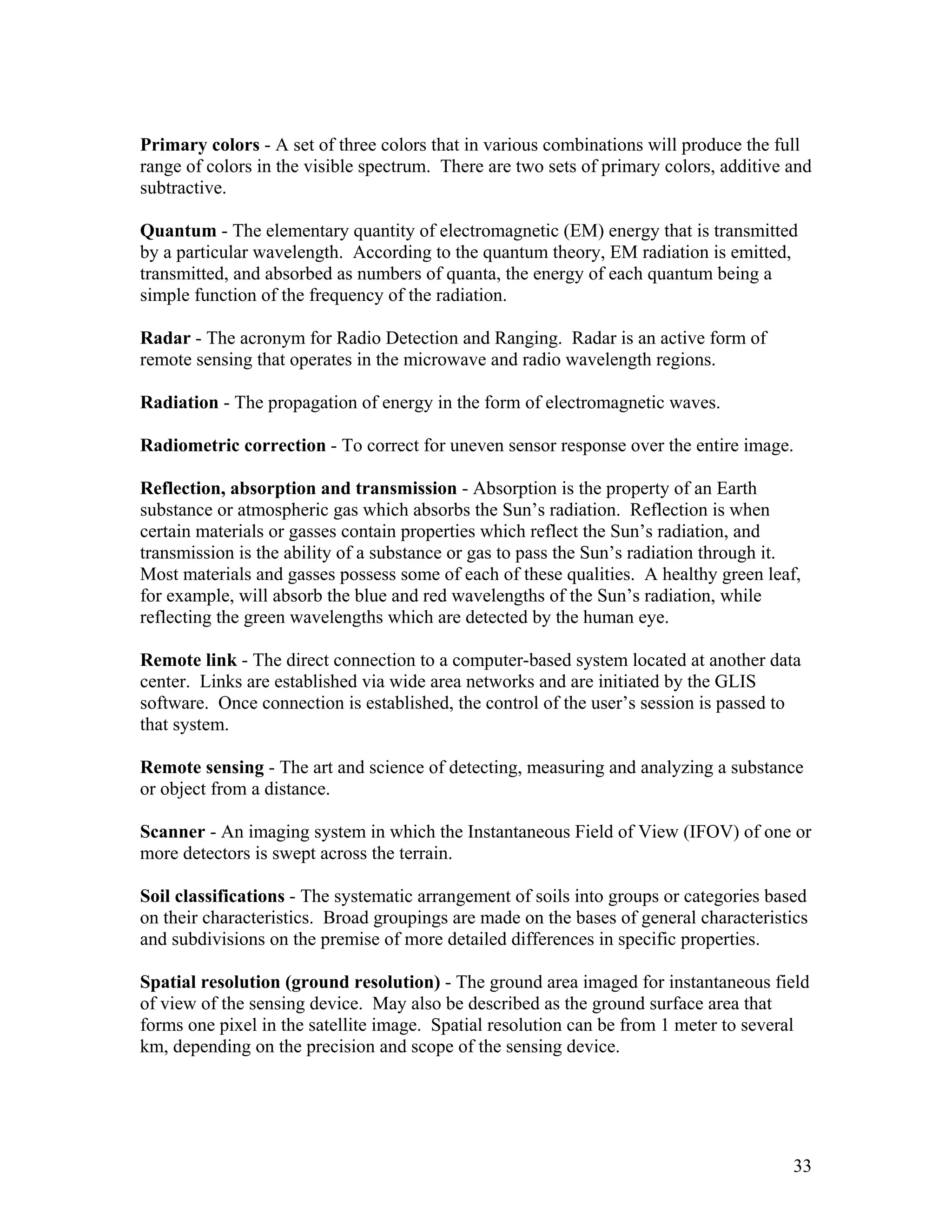 33
Primary colors - A set of three colors that in various combinations will produce the full
range of colors in the visible spectrum. There are two sets of primary colors, additive and
subtractive.
Quantum - The elementary quantity of electromagnetic (EM) energy that is transmitted
by a particular wavelength. According to the quantum theory, EM radiation is emitted,
transmitted, and absorbed as numbers of quanta, the energy of each quantum being a
simple function of the frequency of the radiation.
Radar - The acronym for Radio Detection and Ranging. Radar is an active form of
remote sensing that operates in the microwave and radio wavelength regions.
Radiation - The propagation of energy in the form of electromagnetic waves.
Radiometric correction - To correct for uneven sensor response over the entire image.
Reflection, absorption and transmission - Absorption is the property of an Earth
substance or atmospheric gas which absorbs the Sun’s radiation. Reflection is when
certain materials or gasses contain properties which reflect the Sun’s radiation, and
transmission is the ability of a substance or gas to pass the Sun’s radiation through it.
Most materials and gasses possess some of each of these qualities. A healthy green leaf,
for example, will absorb the blue and red wavelengths of the Sun’s radiation, while
reflecting the green wavelengths which are detected by the human eye.
Remote link - The direct connection to a computer-based system located at another data
center. Links are established via wide area networks and are initiated by the GLIS
software. Once connection is established, the control of the user’s session is passed to
that system.
Remote sensing - The art and science of detecting, measuring and analyzing a substance
or object from a distance.
Scanner - An imaging system in which the Instantaneous Field of View (IFOV) of one or
more detectors is swept across the terrain.
Soil classifications - The systematic arrangement of soils into groups or categories based
on their characteristics. Broad groupings are made on the bases of general characteristics
and subdivisions on the premise of more detailed differences in specific properties.
Spatial resolution (ground resolution) - The ground area imaged for instantaneous field
of view of the sensing device. May also be described as the ground surface area that
forms one pixel in the satellite image. Spatial resolution can be from 1 meter to several
km, depending on the precision and scope of the sensing device.
 