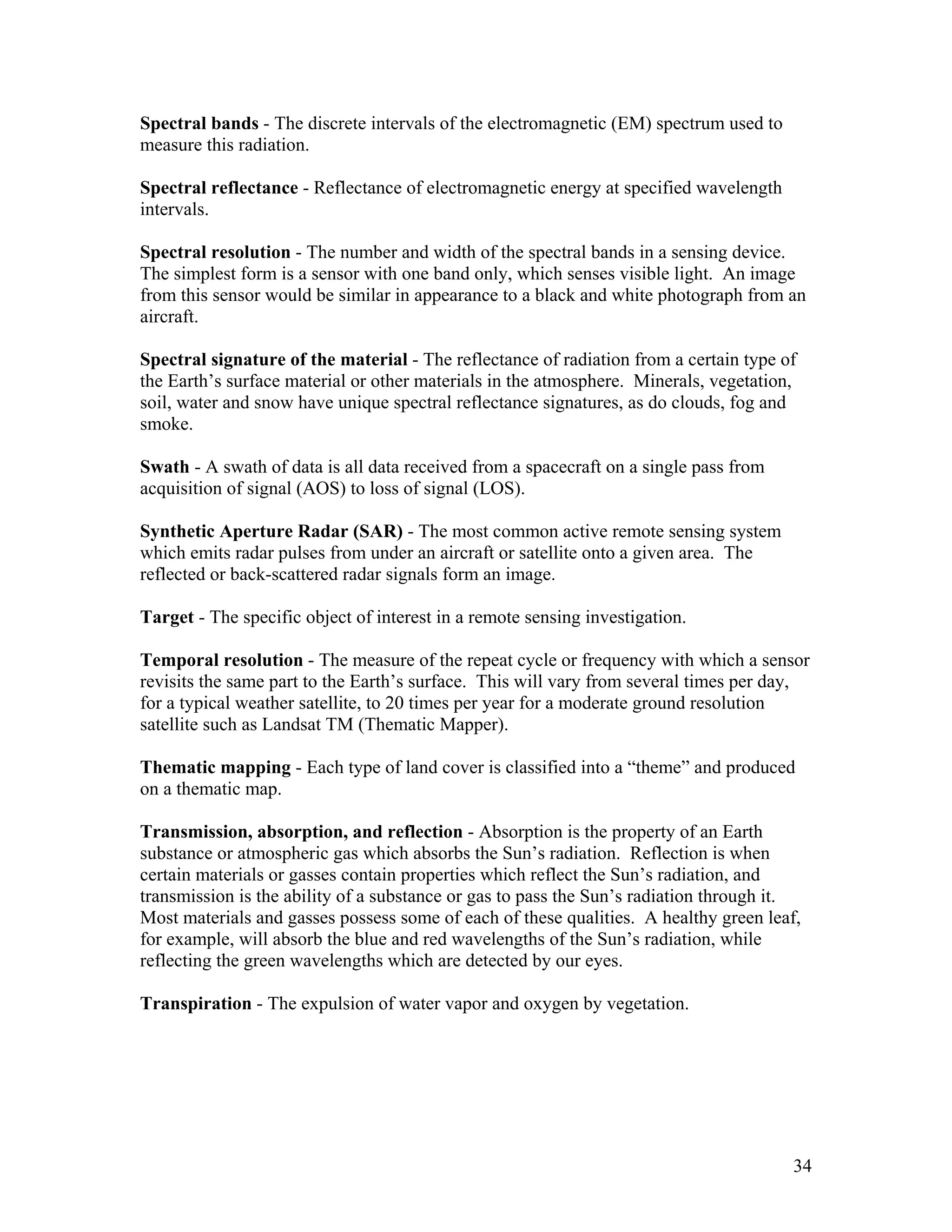 34
Spectral bands - The discrete intervals of the electromagnetic (EM) spectrum used to
measure this radiation.
Spectral reflectance - Reflectance of electromagnetic energy at specified wavelength
intervals.
Spectral resolution - The number and width of the spectral bands in a sensing device.
The simplest form is a sensor with one band only, which senses visible light. An image
from this sensor would be similar in appearance to a black and white photograph from an
aircraft.
Spectral signature of the material - The reflectance of radiation from a certain type of
the Earth’s surface material or other materials in the atmosphere. Minerals, vegetation,
soil, water and snow have unique spectral reflectance signatures, as do clouds, fog and
smoke.
Swath - A swath of data is all data received from a spacecraft on a single pass from
acquisition of signal (AOS) to loss of signal (LOS).
Synthetic Aperture Radar (SAR) - The most common active remote sensing system
which emits radar pulses from under an aircraft or satellite onto a given area. The
reflected or back-scattered radar signals form an image.
Target - The specific object of interest in a remote sensing investigation.
Temporal resolution - The measure of the repeat cycle or frequency with which a sensor
revisits the same part to the Earth’s surface. This will vary from several times per day,
for a typical weather satellite, to 20 times per year for a moderate ground resolution
satellite such as Landsat TM (Thematic Mapper).
Thematic mapping - Each type of land cover is classified into a “theme” and produced
on a thematic map.
Transmission, absorption, and reflection - Absorption is the property of an Earth
substance or atmospheric gas which absorbs the Sun’s radiation. Reflection is when
certain materials or gasses contain properties which reflect the Sun’s radiation, and
transmission is the ability of a substance or gas to pass the Sun’s radiation through it.
Most materials and gasses possess some of each of these qualities. A healthy green leaf,
for example, will absorb the blue and red wavelengths of the Sun’s radiation, while
reflecting the green wavelengths which are detected by our eyes.
Transpiration - The expulsion of water vapor and oxygen by vegetation.
 