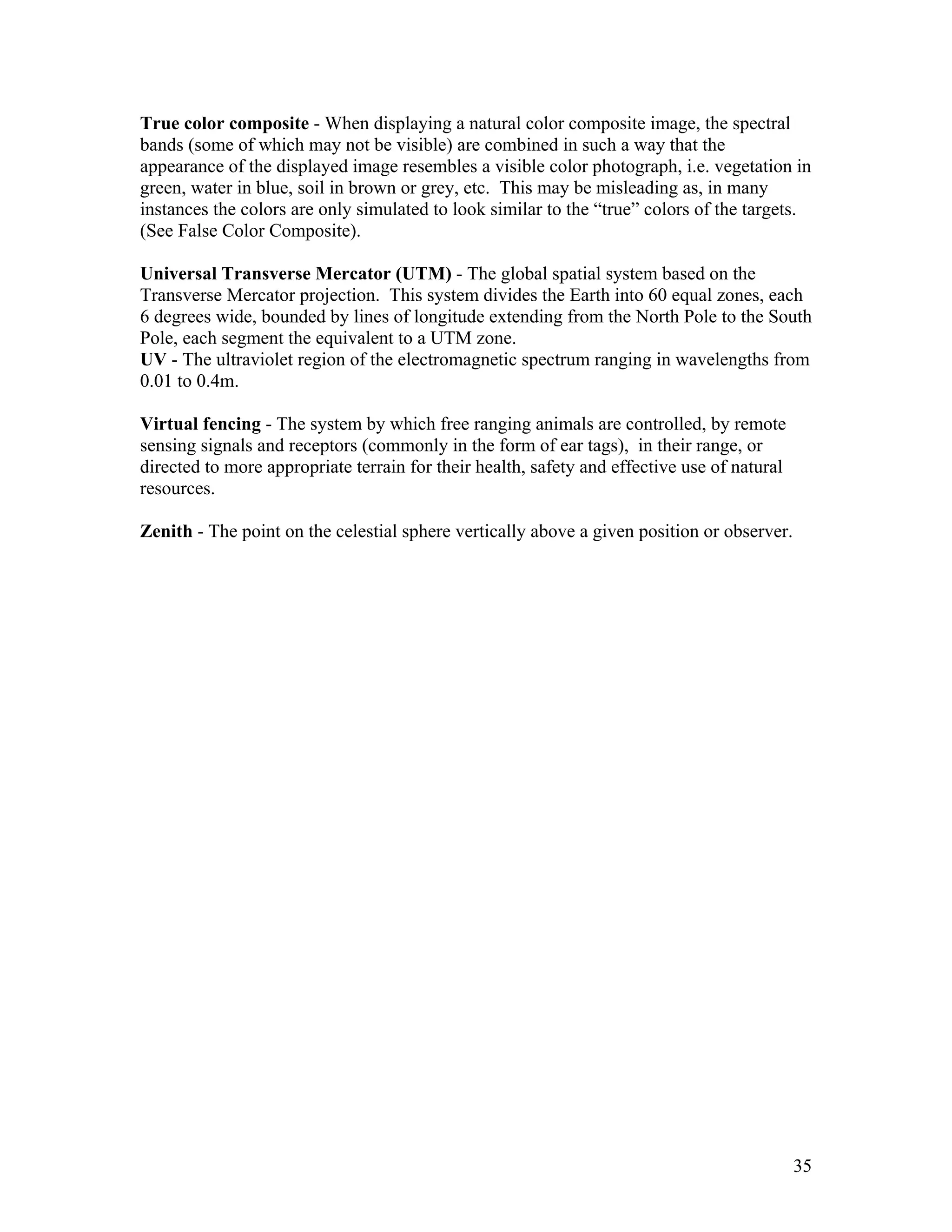 35
True color composite - When displaying a natural color composite image, the spectral
bands (some of which may not be visible) are combined in such a way that the
appearance of the displayed image resembles a visible color photograph, i.e. vegetation in
green, water in blue, soil in brown or grey, etc. This may be misleading as, in many
instances the colors are only simulated to look similar to the “true” colors of the targets.
(See False Color Composite).
Universal Transverse Mercator (UTM) - The global spatial system based on the
Transverse Mercator projection. This system divides the Earth into 60 equal zones, each
6 degrees wide, bounded by lines of longitude extending from the North Pole to the South
Pole, each segment the equivalent to a UTM zone.
UV - The ultraviolet region of the electromagnetic spectrum ranging in wavelengths from
0.01 to 0.4m.
Virtual fencing - The system by which free ranging animals are controlled, by remote
sensing signals and receptors (commonly in the form of ear tags), in their range, or
directed to more appropriate terrain for their health, safety and effective use of natural
resources.
Zenith - The point on the celestial sphere vertically above a given position or observer.
 
