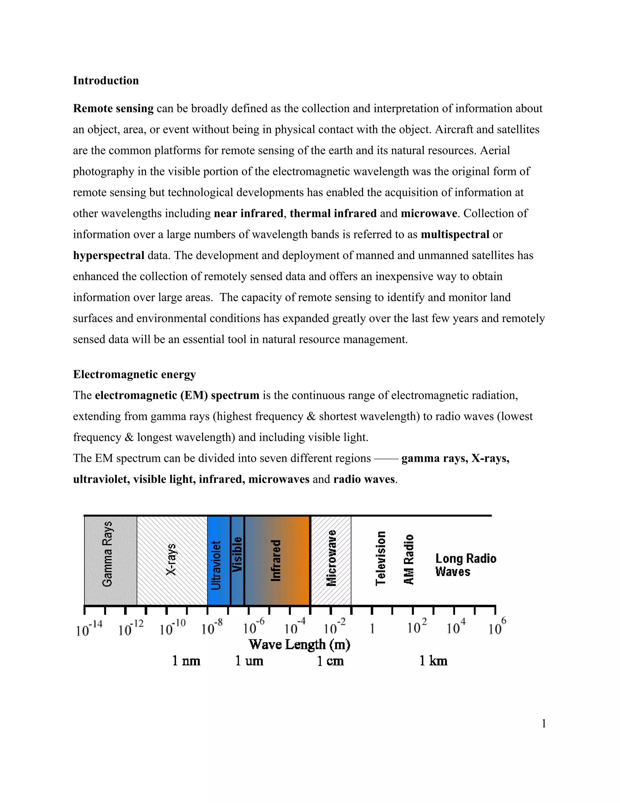 1
Introduction
Remote sensing can be broadly defined as the collection and interpretation of information about
an object, area, or event without being in physical contact with the object. Aircraft and satellites
are the common platforms for remote sensing of the earth and its natural resources. Aerial
photography in the visible portion of the electromagnetic wavelength was the original form of
remote sensing but technological developments has enabled the acquisition of information at
other wavelengths including near infrared, thermal infrared and microwave. Collection of
information over a large numbers of wavelength bands is referred to as multispectral or
hyperspectral data. The development and deployment of manned and unmanned satellites has
enhanced the collection of remotely sensed data and offers an inexpensive way to obtain
information over large areas. The capacity of remote sensing to identify and monitor land
surfaces and environmental conditions has expanded greatly over the last few years and remotely
sensed data will be an essential tool in natural resource management.
Electromagnetic energy
The electromagnetic (EM) spectrum is the continuous range of electromagnetic radiation,
extending from gamma rays (highest frequency & shortest wavelength) to radio waves (lowest
frequency & longest wavelength) and including visible light.
The EM spectrum can be divided into seven different regions —— gamma rays, X-rays,
ultraviolet, visible light, infrared, microwaves and radio waves.
 
