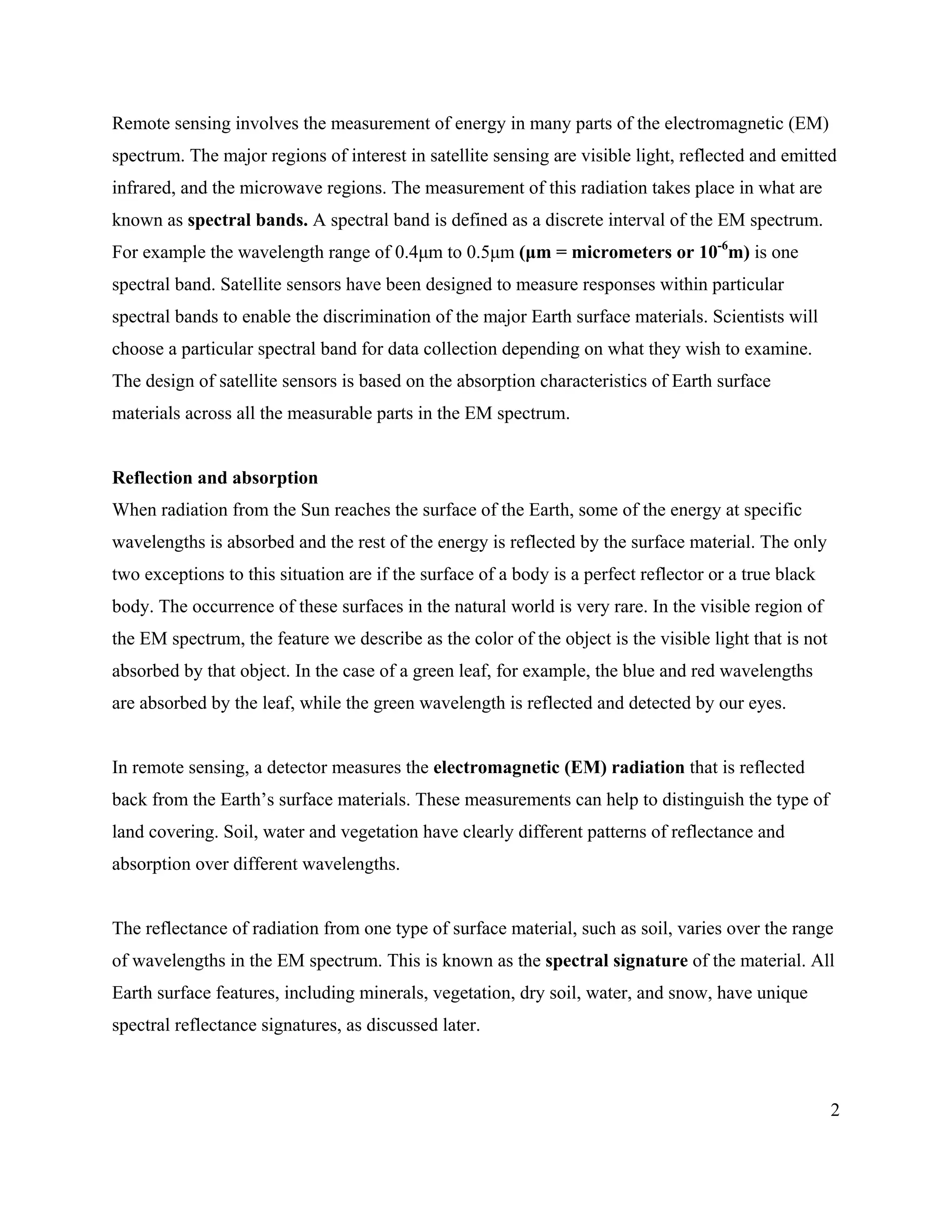 2
Remote sensing involves the measurement of energy in many parts of the electromagnetic (EM)
spectrum. The major regions of interest in satellite sensing are visible light, reflected and emitted
infrared, and the microwave regions. The measurement of this radiation takes place in what are
known as spectral bands. A spectral band is defined as a discrete interval of the EM spectrum.
For example the wavelength range of 0.4µm to 0.5µm (µm = micrometers or 10-6
m) is one
spectral band. Satellite sensors have been designed to measure responses within particular
spectral bands to enable the discrimination of the major Earth surface materials. Scientists will
choose a particular spectral band for data collection depending on what they wish to examine.
The design of satellite sensors is based on the absorption characteristics of Earth surface
materials across all the measurable parts in the EM spectrum.
Reflection and absorption
When radiation from the Sun reaches the surface of the Earth, some of the energy at specific
wavelengths is absorbed and the rest of the energy is reflected by the surface material. The only
two exceptions to this situation are if the surface of a body is a perfect reflector or a true black
body. The occurrence of these surfaces in the natural world is very rare. In the visible region of
the EM spectrum, the feature we describe as the color of the object is the visible light that is not
absorbed by that object. In the case of a green leaf, for example, the blue and red wavelengths
are absorbed by the leaf, while the green wavelength is reflected and detected by our eyes.
In remote sensing, a detector measures the electromagnetic (EM) radiation that is reflected
back from the Earth’s surface materials. These measurements can help to distinguish the type of
land covering. Soil, water and vegetation have clearly different patterns of reflectance and
absorption over different wavelengths.
The reflectance of radiation from one type of surface material, such as soil, varies over the range
of wavelengths in the EM spectrum. This is known as the spectral signature of the material. All
Earth surface features, including minerals, vegetation, dry soil, water, and snow, have unique
spectral reflectance signatures, as discussed later.
 