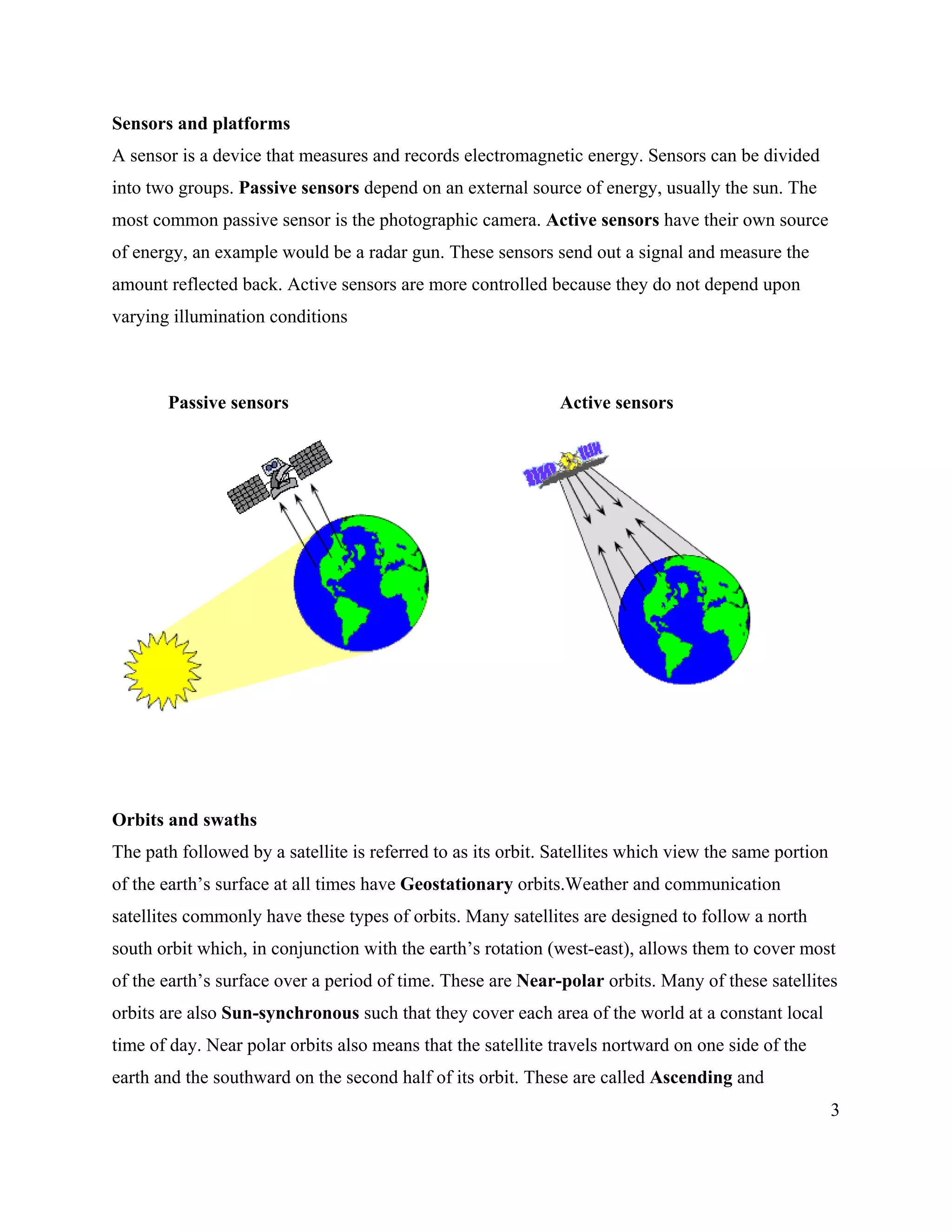 3
Sensors and platforms
A sensor is a device that measures and records electromagnetic energy. Sensors can be divided
into two groups. Passive sensors depend on an external source of energy, usually the sun. The
most common passive sensor is the photographic camera. Active sensors have their own source
of energy, an example would be a radar gun. These sensors send out a signal and measure the
amount reflected back. Active sensors are more controlled because they do not depend upon
varying illumination conditions
Passive sensors Active sensors
Orbits and swaths
The path followed by a satellite is referred to as its orbit. Satellites which view the same portion
of the earth’s surface at all times have Geostationary orbits.Weather and communication
satellites commonly have these types of orbits. Many satellites are designed to follow a north
south orbit which, in conjunction with the earth’s rotation (west-east), allows them to cover most
of the earth’s surface over a period of time. These are Near-polar orbits. Many of these satellites
orbits are also Sun-synchronous such that they cover each area of the world at a constant local
time of day. Near polar orbits also means that the satellite travels nortward on one side of the
earth and the southward on the second half of its orbit. These are called Ascending and
 