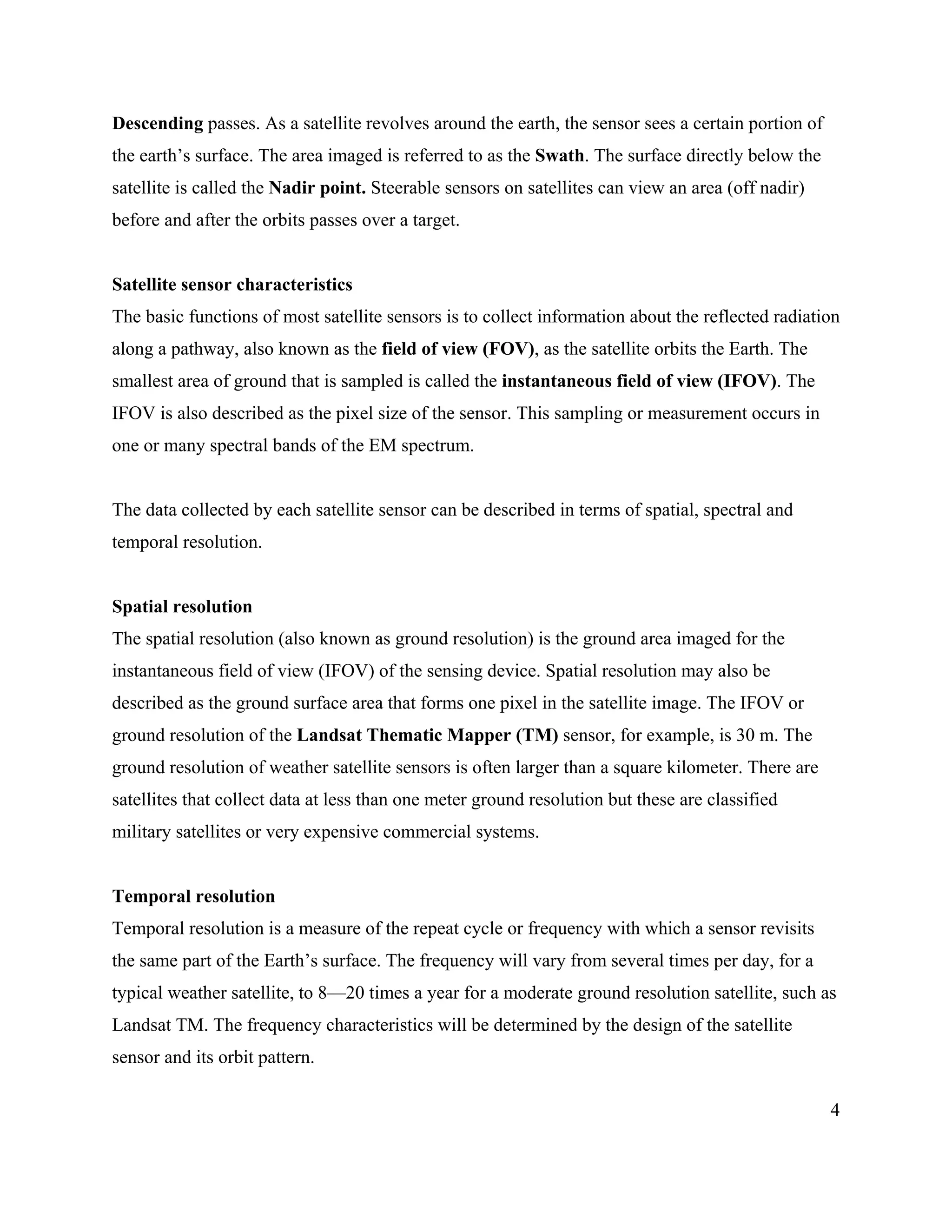 4
Descending passes. As a satellite revolves around the earth, the sensor sees a certain portion of
the earth’s surface. The area imaged is referred to as the Swath. The surface directly below the
satellite is called the Nadir point. Steerable sensors on satellites can view an area (off nadir)
before and after the orbits passes over a target.
Satellite sensor characteristics
The basic functions of most satellite sensors is to collect information about the reflected radiation
along a pathway, also known as the field of view (FOV), as the satellite orbits the Earth. The
smallest area of ground that is sampled is called the instantaneous field of view (IFOV). The
IFOV is also described as the pixel size of the sensor. This sampling or measurement occurs in
one or many spectral bands of the EM spectrum.
The data collected by each satellite sensor can be described in terms of spatial, spectral and
temporal resolution.
Spatial resolution
The spatial resolution (also known as ground resolution) is the ground area imaged for the
instantaneous field of view (IFOV) of the sensing device. Spatial resolution may also be
described as the ground surface area that forms one pixel in the satellite image. The IFOV or
ground resolution of the Landsat Thematic Mapper (TM) sensor, for example, is 30 m. The
ground resolution of weather satellite sensors is often larger than a square kilometer. There are
satellites that collect data at less than one meter ground resolution but these are classified
military satellites or very expensive commercial systems.
Temporal resolution
Temporal resolution is a measure of the repeat cycle or frequency with which a sensor revisits
the same part of the Earth’s surface. The frequency will vary from several times per day, for a
typical weather satellite, to 8—20 times a year for a moderate ground resolution satellite, such as
Landsat TM. The frequency characteristics will be determined by the design of the satellite
sensor and its orbit pattern.
 