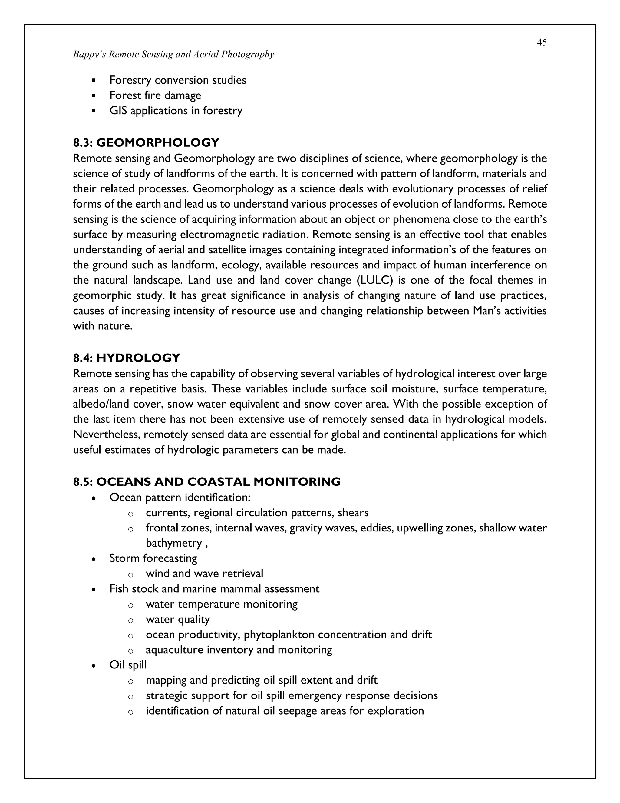45
Bappy’s Remote Sensing and Aerial Photography
 Forestry conversion studies
 Forest fire damage
 GIS applications in forestry
8.3: GEOMORPHOLOGY
Remote sensing and Geomorphology are two disciplines of science, where geomorphology is the
science of study of landforms of the earth. It is concerned with pattern of landform, materials and
their related processes. Geomorphology as a science deals with evolutionary processes of relief
forms of the earth and lead us to understand various processes of evolution of landforms. Remote
sensing is the science of acquiring information about an object or phenomena close to the earth’s
surface by measuring electromagnetic radiation. Remote sensing is an effective tool that enables
understanding of aerial and satellite images containing integrated information’s of the features on
the ground such as landform, ecology, available resources and impact of human interference on
the natural landscape. Land use and land cover change (LULC) is one of the focal themes in
geomorphic study. It has great significance in analysis of changing nature of land use practices,
causes of increasing intensity of resource use and changing relationship between Man’s activities
with nature.
8.4: HYDROLOGY
Remote sensing has the capability of observing several variables of hydrological interest over large
areas on a repetitive basis. These variables include surface soil moisture, surface temperature,
albedo/land cover, snow water equivalent and snow cover area. With the possible exception of
the last item there has not been extensive use of remotely sensed data in hydrological models.
Nevertheless, remotely sensed data are essential for global and continental applications for which
useful estimates of hydrologic parameters can be made.
8.5: OCEANS AND COASTAL MONITORING
 Ocean pattern identification:
o currents, regional circulation patterns, shears
o frontal zones, internal waves, gravity waves, eddies, upwelling zones, shallow water
bathymetry ,
 Storm forecasting
o wind and wave retrieval
 Fish stock and marine mammal assessment
o water temperature monitoring
o water quality
o ocean productivity, phytoplankton concentration and drift
o aquaculture inventory and monitoring
 Oil spill
o mapping and predicting oil spill extent and drift
o strategic support for oil spill emergency response decisions
o identification of natural oil seepage areas for exploration
 