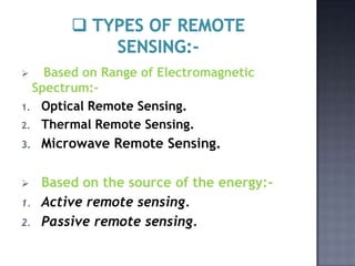    Based on Range of Electromagnetic
  Spectrum:-
1. Optical Remote Sensing.
2. Thermal Remote Sensing.

3.   Microwave Remote Sensing.

    Based on the source of the energy:-
1.   Active remote sensing.
2.   Passive remote sensing.
 