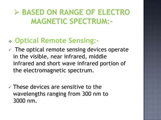    Optical Remote Sensing:-
    The optical remote sensing devices operate
    in the visible, near infrared, middle
    infrared and short wave infrared portion of
    the electromagnetic spectrum.

   These devices are sensitive to the
    wavelengths ranging from 300 nm to
    3000 nm.
 