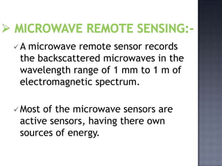A microwave remote sensor records
 the backscattered microwaves in the
 wavelength range of 1 mm to 1 m of
 electromagnetic spectrum.

 Mostof the microwave sensors are
 active sensors, having there own
 sources of energy.
 