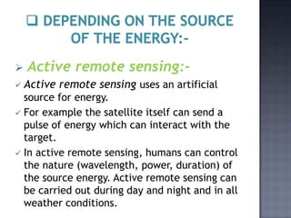    Active remote sensing:-
 Active   remote sensing uses an artificial
  source for energy.
 For example the satellite itself can send a
  pulse of energy which can interact with the
  target.
 In active remote sensing, humans can control
  the nature (wavelength, power, duration) of
  the source energy. Active remote sensing can
  be carried out during day and night and in all
  weather conditions.
 