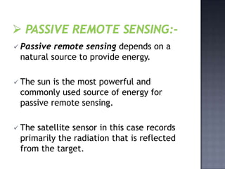  Passive remote sensing depends on a
 natural source to provide energy.

 Thesun is the most powerful and
 commonly used source of energy for
 passive remote sensing.

 Thesatellite sensor in this case records
 primarily the radiation that is reflected
 from the target.
 