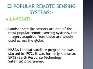    LANDSAT:-

 Landsat   satellite sensors are one of the
    most popular remote sensing systems, the
    imagery acquired from these are widely
    used across the globe.

 NASA’s    Landsat satellite programme was
    started in 1972. It was formerly known as
    ERTS (Earth Resource Technology
    Satellite) programme.
 