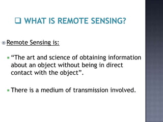  Remote   Sensing is:

  “Theart and science of obtaining information
  about an object without being in direct
  contact with the object”.

  There   is a medium of transmission involved.
 