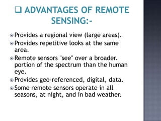  Provides a regional view (large areas).
 Provides repetitive looks at the same
  area.
 Remote sensors "see" over a broader.
  portion of the spectrum than the human
  eye.
 Provides geo-referenced, digital, data.
 Some remote sensors operate in all
  seasons, at night, and in bad weather.
 