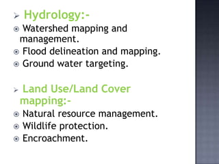    Hydrology:-
 Watershed mapping and
 management.
 Flood delineation and mapping.
 Ground water targeting.


   Land Use/Land Cover
    mapping:-
   Natural resource management.
   Wildlife protection.
   Encroachment.
 