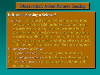 OOOObbbbsssseeeerrrrvvvvaaaattttiiiioooonnnnssss AAAAbbbboooouuuutttt RRRReeeemmmmooootttteeee SSSSeeeennnnssssiiiinnnngggg 
IIss RReemmoottee SSeennssiinngg aa SScciieennccee?? 
AA sscciieennccee iiss ddeeffiinneedd aass tthhee bbrrooaadd ffiieelldd ooff hhuummaann kknnoowwlleeddggee 
IIss RReemmoottee SSeennssiinngg aa SScciieennccee?? 
AA sscciieennccee iiss ddeeffiinneedd aass tthhee bbrrooaadd ffiieelldd ooff hhuummaann kknnoowwlleeddggee 
ccoonncceerrnneedd wwiitthh ffaaccttss hheelldd ttooggeetthheerr bbyy pprriinncciipplleess ((rruulleess)).. 
SScciieennttiissttss ddiissccoovveerr aanndd tteesstt ffaaccttss aanndd pprriinncciipplleess bbyy tthhee 
sscciieennttiiffiicc mmeetthhoodd,, aann oorrddeerrllyy ssyysstteemm ooff ssoollvviinngg pprroobblleemmss.. 
SScciieennttiissttss ggeenneerraallllyy ffeeeell tthhaatt aannyy ssuubbjjeecctt tthhaatt hhuummaannss ccaann 
ssttuuddyy bbyy uussiinngg tthhee sscciieennttiiffiicc mmeetthhoodd aanndd ootthheerr ssppeecciiaall rruulleess 
ooff tthhiinnkkiinngg mmaayy bbee ccaalllleedd aa sscciieennccee.. TThhee sscciieenncceess iinncclluuddee -- 
ccoonncceerrnneedd wwiitthh ffaaccttss hheelldd ttooggeetthheerr bbyy pprriinncciipplleess ((rruulleess)).. 
SScciieennttiissttss ddiissccoovveerr aanndd tteesstt ffaaccttss aanndd pprriinncciipplleess bbyy tthhee 
sscciieennttiiffiicc mmeetthhoodd,, aann oorrddeerrllyy ssyysstteemm ooff ssoollvviinngg pprroobblleemmss.. 
SScciieennttiissttss ggeenneerraallllyy ffeeeell tthhaatt aannyy ssuubbjjeecctt tthhaatt hhuummaannss ccaann 
ssttuuddyy bbyy uussiinngg tthhee sscciieennttiiffiicc mmeetthhoodd aanndd ootthheerr ssppeecciiaall rruulleess 
ooff tthhiinnkkiinngg mmaayy bbee ccaalllleedd aa sscciieennccee.. TThhee sscciieenncceess iinncclluuddee -- 
11)) mmaatthheemmaattiiccss aanndd llooggiicc,, 
22)) tthhee pphhyyssiiccaall sscciieenncceess,, ssuucchh aass pphhyyssiiccss aanndd cchheemmiissttrryy,, 
33)) tthhee bbiioollooggiiccaall sscciieenncceess,, ssuucchh aass bboottaannyy aanndd zzoooollooggyy,, aanndd 
44)) tthhee ssoocciiaall sscciieenncceess,, ssuucchh aass ggeeooggrraapphhyy,, ssoocciioollooggyy,, aanndd 
11)) mmaatthheemmaattiiccss aanndd llooggiicc,, 
22)) tthhee pphhyyssiiccaall sscciieenncceess,, ssuucchh aass pphhyyssiiccss aanndd cchheemmiissttrryy,, 
33)) tthhee bbiioollooggiiccaall sscciieenncceess,, ssuucchh aass bboottaannyy aanndd zzoooollooggyy,, aanndd 
44)) tthhee ssoocciiaall sscciieenncceess,, ssuucchh aass ggeeooggrraapphhyy,, ssoocciioollooggyy,, aanndd 
aanntthhrrooppoollooggyy.. 
aanntthhrrooppoollooggyy.. 
 