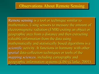 OObbsseerrvvaattiioonnss AAbboouutt RReemmoottee SSeennssiinngg 
RReemmoottee sseennssiinngg iiss aa ttooooll oorr tteecchhnniiqquuee ssiimmiillaarr ttoo 
mmaatthheemmaattiiccss.. UUssiinngg sseennssoorrss ttoo mmeeaassuurree tthhee aammoouunntt ooff 
eelleeccttrroommaaggnneettiicc rraaddiiaattiioonn ((EEMMRR)) eexxiittiinngg aann oobbjjeecctt oorr 
ggeeooggrraapphhiicc aarreeaa ffrroomm aa ddiissttaannccee aanndd tthheenn eexxttrraaccttiinngg 
vvaalluuaabbllee iinnffoorrmmaattiioonn ffrroomm tthhee ddaattaa uussiinngg 
mmaatthheemmaattiiccaallllyy aanndd ssttaattiissttiiccaallllyy bbaasseedd aallggoorriitthhmmss iiss aa 
sscciieennttiiffiicc aaccttiivviittyy.. IItt ffuunnccttiioonnss iinn hhaarrmmoonnyy wwiitthh ootthheerr 
ssppaattiiaall ddaattaa--ccoolllleeccttiioonn tteecchhnniiqquueess oorr ttoooollss ooff tthhee 
mmaappppiinngg sscciieenncceess,, iinncclluuddiinngg ccaarrttooggrraapphhyy aanndd 
ggeeooggrraapphhiicc iinnffoorrmmaattiioonn ssyysstteemmss ((GGIISS)) ((CCllaarrkkee,, 22000011)).. 
RReemmoottee sseennssiinngg iiss aa ttooooll oorr tteecchhnniiqquuee ssiimmiillaarr ttoo 
mmaatthheemmaattiiccss.. UUssiinngg sseennssoorrss ttoo mmeeaassuurree tthhee aammoouunntt ooff 
eelleeccttrroommaaggnneettiicc rraaddiiaattiioonn ((EEMMRR)) eexxiittiinngg aann oobbjjeecctt oorr 
ggeeooggrraapphhiicc aarreeaa ffrroomm aa ddiissttaannccee aanndd tthheenn eexxttrraaccttiinngg 
vvaalluuaabbllee iinnffoorrmmaattiioonn ffrroomm tthhee ddaattaa uussiinngg 
mmaatthheemmaattiiccaallllyy aanndd ssttaattiissttiiccaallllyy bbaasseedd aallggoorriitthhmmss iiss aa 
sscciieennttiiffiicc aaccttiivviittyy.. IItt ffuunnccttiioonnss iinn hhaarrmmoonnyy wwiitthh ootthheerr 
ssppaattiiaall ddaattaa--ccoolllleeccttiioonn tteecchhnniiqquueess oorr ttoooollss ooff tthhee 
mmaappppiinngg sscciieenncceess,, iinncclluuddiinngg ccaarrttooggrraapphhyy aanndd 
ggeeooggrraapphhiicc iinnffoorrmmaattiioonn ssyysstteemmss ((GGIISS)) ((CCllaarrkkee,, 22000011)).. 
 