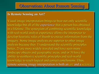 OOOObbbbsssseeeerrrrvvvvaaaattttiiiioooonnnnssss AAAAbbbboooouuuutttt RRRReeeemmmmooootttteeee SSSSeeeennnnssssiiiinnnngggg 
IIss RReemmoottee SSeennssiinngg aann AArrtt?? 
VViissuuaall iimmaaggee iinntteerrpprreettaattiioonn bbrriinnggss ttoo bbeeaarr nnoott oonnllyy sscciieennttiiffiicc 
kknnoowwlleeddggee bbuutt aallll ooff tthhee eexxppeerriieennccee tthhaatt aa ppeerrssoonn hhaass oobbttaaiinneedd 
iinn aa lliiffeettiimmee.. TThhee ssyynneerrggiissmm ooff ccoommbbiinniinngg sscciieennttiiffiicc kknnoowwlleeddggee 
wwiitthh rreeaall--wwoorrlldd aannaallyysstt eexxppeerriieennccee aalllloowwss tthhee iinntteerrpprreetteerr ttoo 
ddeevveelloopp hheeuurriissttiicc rruulleess ooff tthhuummbb ttoo eexxttrraacctt iinnffoorrmmaattiioonn ffrroomm tthhee 
iimmaaggeerryy.. SSoommee iimmaaggee aannaallyyssttss aarree ssuuppeerriioorr ttoo ootthheerr iimmaaggee 
aannaallyyssttss bbeeccaauussee tthheeyy 11)) uunnddeerrssttaanndd tthhee sscciieennttiiffiicc pprriinncciipplleess 
bbeetttteerr,, 22)) aarree mmoorree wwiiddeellyy ttrraavveelleedd aanndd hhaavvee sseeeenn mmaannyy 
llaannddssccaappee oobbjjeeccttss aanndd ggeeooggrraapphhiicc aarreeaass,, aanndd//oorr 33)) hhaavvee tthhee 
aabbiilliittyy ttoo ssyynntthheessiizzee sscciieennttiiffiicc pprriinncciipplleess aanndd rreeaall--wwoorrlldd 
kknnoowwlleeddggee ttoo rreeaacchh llooggiiccaall aanndd ccoorrrreecctt ccoonncclluussiioonnss.. TThhuuss,, 
rreemmoottee sseennssiinngg iimmaaggee iinntteerrpprreettaattiioonn iiss bbootthh aann aarrtt aanndd aa sscciieennccee.. 
IIss RReemmoottee SSeennssiinngg aann AArrtt?? 
VViissuuaall iimmaaggee iinntteerrpprreettaattiioonn bbrriinnggss ttoo bbeeaarr nnoott oonnllyy sscciieennttiiffiicc 
kknnoowwlleeddggee bbuutt aallll ooff tthhee eexxppeerriieennccee tthhaatt aa ppeerrssoonn hhaass oobbttaaiinneedd 
iinn aa lliiffeettiimmee.. TThhee ssyynneerrggiissmm ooff ccoommbbiinniinngg sscciieennttiiffiicc kknnoowwlleeddggee 
wwiitthh rreeaall--wwoorrlldd aannaallyysstt eexxppeerriieennccee aalllloowwss tthhee iinntteerrpprreetteerr ttoo 
ddeevveelloopp hheeuurriissttiicc rruulleess ooff tthhuummbb ttoo eexxttrraacctt iinnffoorrmmaattiioonn ffrroomm tthhee 
iimmaaggeerryy.. SSoommee iimmaaggee aannaallyyssttss aarree ssuuppeerriioorr ttoo ootthheerr iimmaaggee 
aannaallyyssttss bbeeccaauussee tthheeyy 11)) uunnddeerrssttaanndd tthhee sscciieennttiiffiicc pprriinncciipplleess 
bbeetttteerr,, 22)) aarree mmoorree wwiiddeellyy ttrraavveelleedd aanndd hhaavvee sseeeenn mmaannyy 
llaannddssccaappee oobbjjeeccttss aanndd ggeeooggrraapphhiicc aarreeaass,, aanndd//oorr 33)) hhaavvee tthhee 
aabbiilliittyy ttoo ssyynntthheessiizzee sscciieennttiiffiicc pprriinncciipplleess aanndd rreeaall--wwoorrlldd 
kknnoowwlleeddggee ttoo rreeaacchh llooggiiccaall aanndd ccoorrrreecctt ccoonncclluussiioonnss.. TThhuuss,, 
rreemmoottee sseennssiinngg iimmaaggee iinntteerrpprreettaattiioonn iiss bbootthh aann aarrtt aanndd aa sscciieennccee.. 
 