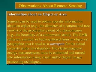 OObbsseerrvvaattiioonnss AAbboouutt RReemmoottee SSeennssiinngg 
IInnffoorrmmaattiioonn aabboouutt aann OObbjjeecctt oorr AArreeaa 
SSeennssoorrss ccaann bbee uusseedd ttoo oobbttaaiinn ssppeecciiffiicc iinnffoorrmmaattiioonn 
aabboouutt aann oobbjjeecctt ((ee..gg..,, tthhee ddiiaammeetteerr ooff aa ccoottttoonnwwoooodd ttrreeee 
ccrroowwnn)) oorr tthhee ggeeooggrraapphhiicc eexxtteenntt ooff aa pphheennoommeennoonn 
((ee..gg..,, tthhee bboouunnddaarryy ooff aa ccoottttoonnwwoooodd ssttaanndd)).. TThhee EEMMRR 
rreefflleecctteedd,, eemmiitttteedd,, oorr bbaacckk--ssccaatttteerreedd ffrroomm aann oobbjjeecctt oorr 
ggeeooggrraapphhiicc aarreeaa iiss uusseedd aass aa ssuurrrrooggaattee ffoorr tthhee aaccttuuaall 
pprrooppeerrttyy uunnddeerr iinnvveessttiiggaattiioonn.. TThhee eelleeccttrroommaaggnneettiicc 
eenneerrggyy mmeeaassuurreemmeennttss mmuusstt bbee ccaalliibbrraatteedd aanndd ttuurrnneedd 
iinnttoo iinnffoorrmmaattiioonn uussiinngg vviissuuaall aanndd//oorr ddiiggiittaall iimmaaggee 
pprroocceessssiinngg tteecchhnniiqquueess.. 
IInnffoorrmmaattiioonn aabboouutt aann OObbjjeecctt oorr AArreeaa 
SSeennssoorrss ccaann bbee uusseedd ttoo oobbttaaiinn ssppeecciiffiicc iinnffoorrmmaattiioonn 
aabboouutt aann oobbjjeecctt ((ee..gg..,, tthhee ddiiaammeetteerr ooff aa ccoottttoonnwwoooodd ttrreeee 
ccrroowwnn)) oorr tthhee ggeeooggrraapphhiicc eexxtteenntt ooff aa pphheennoommeennoonn 
((ee..gg..,, tthhee bboouunnddaarryy ooff aa ccoottttoonnwwoooodd ssttaanndd)).. TThhee EEMMRR 
rreefflleecctteedd,, eemmiitttteedd,, oorr bbaacckk--ssccaatttteerreedd ffrroomm aann oobbjjeecctt oorr 
ggeeooggrraapphhiicc aarreeaa iiss uusseedd aass aa ssuurrrrooggaattee ffoorr tthhee aaccttuuaall 
pprrooppeerrttyy uunnddeerr iinnvveessttiiggaattiioonn.. TThhee eelleeccttrroommaaggnneettiicc 
eenneerrggyy mmeeaassuurreemmeennttss mmuusstt bbee ccaalliibbrraatteedd aanndd ttuurrnneedd 
iinnttoo iinnffoorrmmaattiioonn uussiinngg vviissuuaall aanndd//oorr ddiiggiittaall iimmaaggee 
pprroocceessssiinngg tteecchhnniiqquueess.. 
 