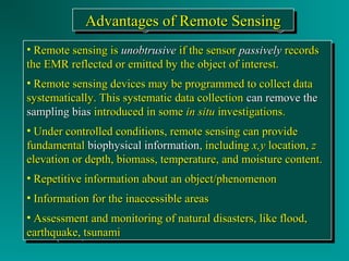 AAAAddddvvvvaaaannnnttttaaaaggggeeeessss ooooffff RRRReeeemmmmooootttteeee SSSSeeeennnnssssiiiinnnngggg 
• RReemmoottee sseennssiinngg iiss uunnoobbttrruussiivvee iiff tthhee sseennssoorr ppaassssiivveellyy rreeccoorrddss 
tthhee EEMMRR rreefflleecctteedd oorr eemmiitttteedd bbyy tthhee oobbjjeecctt ooff iinntteerreesstt.. 
• RReemmoottee sseennssiinngg ddeevviicceess mmaayy bbee pprrooggrraammmmeedd ttoo ccoolllleecctt ddaattaa 
ssyysstteemmaattiiccaallllyy.. TThhiiss ssyysstteemmaattiicc ddaattaa ccoolllleeccttiioonn ccaann rreemmoovvee tthhee 
ssaammpplliinngg bbiiaass iinnttrroodduucceedd iinn ssoommee iinn ssiittuu iinnvveessttiiggaattiioonnss.. 
• UUnnddeerr ccoonnttrroolllleedd ccoonnddiittiioonnss,, rreemmoottee sseennssiinngg ccaann pprroovviiddee 
ffuunnddaammeennttaall bbiioopphhyyssiiccaall iinnffoorrmmaattiioonn,, iinncclluuddiinngg xx,,yy llooccaattiioonn,, zz 
eelleevvaattiioonn oorr ddeepptthh,, bbiioommaassss,, tteemmppeerraattuurree,, aanndd mmooiissttuurree ccoonntteenntt.. 
• RReeppeettiittiivvee iinnffoorrmmaattiioonn aabboouutt aann oobbjjeecctt//pphheennoommeennoonn 
• IInnffoorrmmaattiioonn ffoorr tthhee iinnaacccceessssiibbllee aarreeaass 
• AAsssseessssmmeenntt aanndd mmoonniittoorriinngg ooff nnaattuurraall ddiissaasstteerrss,, lliikkee fflloooodd,, 
eeaarrtthhqquuaakkee,, ttssuunnaammii 
• RReemmoottee sseennssiinngg iiss uunnoobbttrruussiivvee iiff tthhee sseennssoorr ppaassssiivveellyy rreeccoorrddss 
tthhee EEMMRR rreefflleecctteedd oorr eemmiitttteedd bbyy tthhee oobbjjeecctt ooff iinntteerreesstt.. 
• RReemmoottee sseennssiinngg ddeevviicceess mmaayy bbee pprrooggrraammmmeedd ttoo ccoolllleecctt ddaattaa 
ssyysstteemmaattiiccaallllyy.. TThhiiss ssyysstteemmaattiicc ddaattaa ccoolllleeccttiioonn ccaann rreemmoovvee tthhee 
ssaammpplliinngg bbiiaass iinnttrroodduucceedd iinn ssoommee iinn ssiittuu iinnvveessttiiggaattiioonnss.. 
• UUnnddeerr ccoonnttrroolllleedd ccoonnddiittiioonnss,, rreemmoottee sseennssiinngg ccaann pprroovviiddee 
ffuunnddaammeennttaall bbiioopphhyyssiiccaall iinnffoorrmmaattiioonn,, iinncclluuddiinngg xx,,yy llooccaattiioonn,, zz 
eelleevvaattiioonn oorr ddeepptthh,, bbiioommaassss,, tteemmppeerraattuurree,, aanndd mmooiissttuurree ccoonntteenntt.. 
• RReeppeettiittiivvee iinnffoorrmmaattiioonn aabboouutt aann oobbjjeecctt//pphheennoommeennoonn 
• IInnffoorrmmaattiioonn ffoorr tthhee iinnaacccceessssiibbllee aarreeaass 
• AAsssseessssmmeenntt aanndd mmoonniittoorriinngg ooff nnaattuurraall ddiissaasstteerrss,, lliikkee fflloooodd,, 
eeaarrtthhqquuaakkee,, ttssuunnaammii 
 