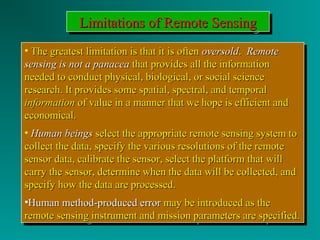 LLLLiiiimmmmiiiittttaaaattttiiiioooonnnnssss ooooffff RRRReeeemmmmooootttteeee SSSSeeeennnnssssiiiinnnngggg 
• TThhee ggrreeaatteesstt lliimmiittaattiioonn iiss tthhaatt iitt iiss oofftteenn oovveerrssoolldd.. RReemmoottee 
sseennssiinngg iiss nnoott aa ppaannaacceeaa tthhaatt pprroovviiddeess aallll tthhee iinnffoorrmmaattiioonn 
nneeeeddeedd ttoo ccoonndduucctt pphhyyssiiccaall,, bbiioollooggiiccaall,, oorr ssoocciiaall sscciieennccee 
rreesseeaarrcchh.. IItt pprroovviiddeess ssoommee ssppaattiiaall,, ssppeeccttrraall,, aanndd tteemmppoorraall 
iinnffoorrmmaattiioonn ooff vvaalluuee iinn aa mmaannnneerr tthhaatt wwee hhooppee iiss eeffffiicciieenntt aanndd 
eeccoonnoommiiccaall.. 
• HHuummaann bbeeiinnggss sseelleecctt tthhee aapppprroopprriiaattee rreemmoottee sseennssiinngg ssyysstteemm ttoo 
ccoolllleecctt tthhee ddaattaa,, ssppeecciiffyy tthhee vvaarriioouuss rreessoolluuttiioonnss ooff tthhee rreemmoottee 
sseennssoorr ddaattaa,, ccaalliibbrraattee tthhee sseennssoorr,, sseelleecctt tthhee ppllaattffoorrmm tthhaatt wwiillll 
ccaarrrryy tthhee sseennssoorr,, ddeetteerrmmiinnee wwhheenn tthhee ddaattaa wwiillll bbee ccoolllleecctteedd,, aanndd 
ssppeecciiffyy hhooww tthhee ddaattaa aarree pprroocceesssseedd.. 
•HHuummaann mmeetthhoodd--pprroodduucceedd eerrrroorr mmaayy bbee iinnttrroodduucceedd aass tthhee 
rreemmoottee sseennssiinngg iinnssttrruummeenntt aanndd mmiissssiioonn ppaarraammeetteerrss aarree ssppeecciiffiieedd.. 
• The greatest limitation iiss tthhaatt iitt iiss oofftteenn oovveerrssoolldd.. RReemmoottee 
sseennssiinngg iiss nnoott aa ppaannaacceeaa tthhaatt pprroovviiddeess aallll tthhee iinnffoorrmmaattiioonn 
nneeeeddeedd ttoo ccoonndduucctt pphhyyssiiccaall,, bbiioollooggiiccaall,, oorr ssoocciiaall sscciieennccee 
rreesseeaarrcchh.. IItt pprroovviiddeess ssoommee ssppaattiiaall,, ssppeeccttrraall,, aanndd tteemmppoorraall 
iinnffoorrmmaattiioonn ooff vvaalluuee iinn aa mmaannnneerr tthhaatt wwee hhooppee iiss eeffffiicciieenntt aanndd 
eeccoonnoommiiccaall.. 
• HHuummaann bbeeiinnggss sseelleecctt tthhee aapppprroopprriiaattee rreemmoottee sseennssiinngg ssyysstteemm ttoo 
ccoolllleecctt tthhee ddaattaa,, ssppeecciiffyy tthhee vvaarriioouuss rreessoolluuttiioonnss ooff tthhee rreemmoottee 
sseennssoorr ddaattaa,, ccaalliibbrraattee tthhee sseennssoorr,, sseelleecctt tthhee ppllaattffoorrmm tthhaatt wwiillll 
ccaarrrryy tthhee sseennssoorr,, ddeetteerrmmiinnee wwhheenn tthhee ddaattaa wwiillll bbee ccoolllleecctteedd,, aanndd 
ssppeecciiffyy hhooww tthhee ddaattaa aarree pprroocceesssseedd.. 
•HHuummaann mmeetthhoodd--pprroodduucceedd eerrrroorr mmaayy bbee iinnttrroodduucceedd aass tthhee 
rreemmoottee sseennssiinngg iinnssttrruummeenntt aanndd mmiissssiioonn ppaarraammeetteerrss aarree ssppeecciiffiieedd.. 
 