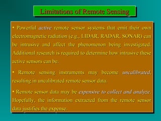 LLLLiiiimmmmiiiittttaaaattttiiiioooonnnnssss ooooffff RRRReeeemmmmooootttteeee SSSSeeeennnnssssiiiinnnngggg 
• PPoowweerrffuull aaccttiivvee rreemmoottee sseennssoorr ssyysstteemmss tthhaatt eemmiitt tthheeiirr oowwnn 
eelleeccttrroommaaggnneettiicc rraaddiiaattiioonn ((ee..gg..,, LLIIDDAARR,, RRAADDAARR,, SSOONNAARR)) ccaann 
bbee iinnttrruussiivvee aanndd aaffffeecctt tthhee pphheennoommeennoonn bbeeiinngg iinnvveessttiiggaatteedd.. 
AAddddiittiioonnaall rreesseeaarrcchh iiss rreeqquuiirreedd ttoo ddeetteerrmmiinnee hhooww iinnttrruussiivvee tthheessee 
aaccttiivvee sseennssoorrss ccaann bbee.. 
• RReemmoottee sseennssiinngg iinnssttrruummeennttss mmaayy bbeeccoommee uunnccaalliibbrraatteedd,, 
rreessuullttiinngg iinn uunnccaalliibbrraatteedd rreemmoottee sseennssoorr ddaattaa.. 
• RReemmoottee sseennssoorr ddaattaa mmaayy bbee eexxppeennssiivvee ttoo ccoolllleecctt aanndd aannaallyyzzee.. 
HHooppeeffuullllyy,, tthhee iinnffoorrmmaattiioonn eexxttrraacctteedd ffrroomm tthhee rreemmoottee sseennssoorr 
ddaattaa jjuussttiiffiieess tthhee eexxppeennssee.. 
• PPoowweerrffuull aaccttiivvee rreemmoottee sseennssoorr ssyysstteemmss tthhaatt eemmiitt tthheeiirr oowwnn 
eelleeccttrroommaaggnneettiicc rraaddiiaattiioonn ((ee..gg..,, LLIIDDAARR,, RRAADDAARR,, SSOONNAARR)) ccaann 
bbee iinnttrruussiivvee aanndd aaffffeecctt tthhee pphheennoommeennoonn bbeeiinngg iinnvveessttiiggaatteedd.. 
AAddddiittiioonnaall rreesseeaarrcchh iiss rreeqquuiirreedd ttoo ddeetteerrmmiinnee hhooww iinnttrruussiivvee tthheessee 
aaccttiivvee sseennssoorrss ccaann bbee.. 
• RReemmoottee sseennssiinngg iinnssttrruummeennttss mmaayy bbeeccoommee uunnccaalliibbrraatteedd,, 
rreessuullttiinngg iinn uunnccaalliibbrraatteedd rreemmoottee sseennssoorr ddaattaa.. 
• RReemmoottee sseennssoorr ddaattaa mmaayy bbee eexxppeennssiivvee ttoo ccoolllleecctt aanndd aannaallyyzzee.. 
HHooppeeffuullllyy,, tthhee iinnffoorrmmaattiioonn eexxttrraacctteedd ffrroomm tthhee rreemmoottee sseennssoorr 
ddaattaa jjuussttiiffiieess tthhee eexxppeennssee.. 
 