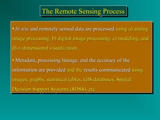 TTTThhhheeee RRRReeeemmmmooootttteeee SSSSeeeennnnssssiiiinnnngggg PPPPrrrroooocccceeeessssssss 
• IInn ssiittuu aanndd rreemmootteellyy sseennsseedd ddaattaa aarree pprroocceesssseedd uussiinngg aa)) aannaalloogg 
iimmaaggee pprroocceessssiinngg,, bb)) ddiiggiittaall iimmaaggee pprroocceessssiinngg,, cc)) mmooddeelliinngg,, aanndd 
dd)) nn--ddiimmeennssiioonnaall vviissuuaalliizzaattiioonn.. 
• MMeettaaddaattaa,, pprroocceessssiinngg lliinneeaaggee,, aanndd tthhee aaccccuurraaccyy ooff tthhee 
iinnffoorrmmaattiioonn aarree pprroovviiddeedd aanndd tthhee rreessuullttss ccoommmmuunniiccaatteedd uussiinngg 
iimmaaggeess,, ggrraapphhss,, ssttaattiissttiiccaall ttaabblleess,, GGIISS ddaattaabbaasseess,, SSppaattiiaall 
DDeecciissiioonn SSuuppppoorrtt SSyysstteemmss ((SSDDSSSS)),, eettcc.. 
• IInn ssiittuu aanndd rreemmootteellyy sseennsseedd ddaattaa aarree pprroocceesssseedd uussiinngg aa)) aannaalloogg 
iimmaaggee pprroocceessssiinngg,, bb)) ddiiggiittaall iimmaaggee pprroocceessssiinngg,, cc)) mmooddeelliinngg,, aanndd 
dd)) nn--ddiimmeennssiioonnaall vviissuuaalliizzaattiioonn.. 
• MMeettaaddaattaa,, pprroocceessssiinngg lliinneeaaggee,, aanndd tthhee aaccccuurraaccyy ooff tthhee 
iinnffoorrmmaattiioonn aarree pprroovviiddeedd aanndd tthhee rreessuullttss ccoommmmuunniiccaatteedd uussiinngg 
iimmaaggeess,, ggrraapphhss,, ssttaattiissttiiccaall ttaabblleess,, GGIISS ddaattaabbaasseess,, SSppaattiiaall 
DDeecciissiioonn SSuuppppoorrtt SSyysstteemmss ((SSDDSSSS)),, eettcc.. 
 