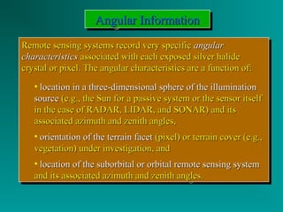 AAAAnnnngggguuuullllaaaarrrr IIIInnnnffffoooorrrrmmmmaaaattttiiiioooonnnn 
RReemmoottee sseennssiinngg ssyysstteemmss rreeccoorrdd vveerryy ssppeecciiffiicc aanngguullaarr 
cchhaarraacctteerriissttiiccss aassssoocciiaatteedd wwiitthh eeaacchh eexxppoosseedd ssiillvveerr hhaalliiddee 
ccrryyssttaall oorr ppiixxeell.. TThhee aanngguullaarr cchhaarraacctteerriissttiiccss aarree aa ffuunnccttiioonn ooff:: 
Remote sensing systems rreeccoorrdd vveerryy ssppeecciiffiicc aanngguullaarr 
cchhaarraacctteerriissttiiccss aassssoocciiaatteedd wwiitthh eeaacchh eexxppoosseedd ssiillvveerr hhaalliiddee 
ccrryyssttaall oorr ppiixxeell.. TThhee aanngguullaarr cchhaarraacctteerriissttiiccss aarree aa ffuunnccttiioonn ooff:: 
• llooccaattiioonn iinn aa tthhrreeee--ddiimmeennssiioonnaall sspphheerree ooff tthhee iilllluummiinnaattiioonn 
ssoouurrccee ((ee..gg..,, tthhee SSuunn ffoorr aa ppaassssiivvee ssyysstteemm oorr tthhee sseennssoorr iittsseellff 
iinn tthhee ccaassee ooff RRAADDAARR,, LLIIDDAARR,, aanndd SSOONNAARR)) aanndd iittss 
aassssoocciiaatteedd aazziimmuutthh aanndd zzeenniitthh aanngglleess,, 
• oorriieennttaattiioonn ooff tthhee tteerrrraaiinn ffaacceett ((ppiixxeell)) oorr tteerrrraaiinn ccoovveerr ((ee..gg..,, 
vveeggeettaattiioonn)) uunnddeerr iinnvveessttiiggaattiioonn,, aanndd 
• llooccaattiioonn ooff tthhee ssuubboorrbbiittaall oorr oorrbbiittaall rreemmoottee sseennssiinngg ssyysstteemm 
aanndd iittss aassssoocciiaatteedd aazziimmuutthh aanndd zzeenniitthh aanngglleess.. 
• llooccaattiioonn iinn aa tthhrreeee--ddiimmeennssiioonnaall sspphheerree ooff tthhee iilllluummiinnaattiioonn 
ssoouurrccee ((ee..gg..,, tthhee SSuunn ffoorr aa ppaassssiivvee ssyysstteemm oorr tthhee sseennssoorr iittsseellff 
iinn tthhee ccaassee ooff RRAADDAARR,, LLIIDDAARR,, aanndd SSOONNAARR)) aanndd iittss 
aassssoocciiaatteedd aazziimmuutthh aanndd zzeenniitthh aanngglleess,, 
• oorriieennttaattiioonn ooff tthhee tteerrrraaiinn ffaacceett ((ppiixxeell)) oorr tteerrrraaiinn ccoovveerr ((ee..gg..,, 
vveeggeettaattiioonn)) uunnddeerr iinnvveessttiiggaattiioonn,, aanndd 
• llooccaattiioonn ooff tthhee ssuubboorrbbiittaall oorr oorrbbiittaall rreemmoottee sseennssiinngg ssyysstteemm 
aanndd iittss aassssoocciiaatteedd aazziimmuutthh aanndd zzeenniitthh aanngglleess.. 
 