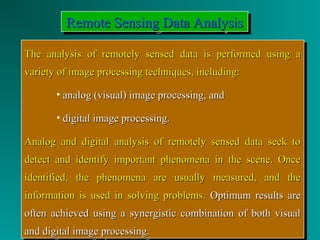 RRRReeeemmmmooootttteeee SSSSeeeennnnssssiiiinnnngggg DDDDaaaattttaaaa AAAAnnnnaaaallllyyyyssssiiiissss 
TThhee aannaallyyssiiss ooff rreemmootteellyy sseennsseedd ddaattaa iiss ppeerrffoorrmmeedd uussiinngg aa 
vvaarriieettyy ooff iimmaaggee pprroocceessssiinngg tteecchhnniiqquueess,, iinncclluuddiinngg:: 
The analysis of remotely sensed ddaattaa iiss ppeerrffoorrmmeedd uussiinngg aa 
vvaarriieettyy ooff iimmaaggee pprroocceessssiinngg tteecchhnniiqquueess,, iinncclluuddiinngg:: 
• aannaalloogg ((vviissuuaall)) iimmaaggee pprroocceessssiinngg,, aanndd 
• ddiiggiittaall iimmaaggee pprroocceessssiinngg.. 
• aannaalloogg ((vviissuuaall)) iimmaaggee pprroocceessssiinngg,, aanndd 
• ddiiggiittaall iimmaaggee pprroocceessssiinngg.. 
AAnnaalloogg aanndd ddiiggiittaall aannaallyyssiiss ooff rreemmootteellyy sseennsseedd ddaattaa sseeeekk ttoo 
ddeetteecctt aanndd iiddeennttiiffyy iimmppoorrttaanntt pphheennoommeennaa iinn tthhee sscceennee.. OOnnccee 
iiddeennttiiffiieedd,, tthhee pphheennoommeennaa aarree uussuuaallllyy mmeeaassuurreedd,, aanndd tthhee 
iinnffoorrmmaattiioonn iiss uusseedd iinn ssoollvviinngg pprroobblleemmss.. OOppttiimmuumm rreessuullttss aarree 
oofftteenn aacchhiieevveedd uussiinngg aa ssyynneerrggiissttiicc ccoommbbiinnaattiioonn ooff bbootthh vviissuuaall 
aanndd ddiiggiittaall iimmaaggee pprroocceessssiinngg.. 
AAnnaalloogg aanndd ddiiggiittaall aannaallyyssiiss ooff rreemmootteellyy sseennsseedd ddaattaa sseeeekk ttoo 
ddeetteecctt aanndd iiddeennttiiffyy iimmppoorrttaanntt pphheennoommeennaa iinn tthhee sscceennee.. OOnnccee 
iiddeennttiiffiieedd,, tthhee pphheennoommeennaa aarree uussuuaallllyy mmeeaassuurreedd,, aanndd tthhee 
iinnffoorrmmaattiioonn iiss uusseedd iinn ssoollvviinngg pprroobblleemmss.. OOppttiimmuumm rreessuullttss aarree 
oofftteenn aacchhiieevveedd uussiinngg aa ssyynneerrggiissttiicc ccoommbbiinnaattiioonn ooff bbootthh vviissuuaall 
aanndd ddiiggiittaall iimmaaggee pprroocceessssiinngg.. 
 
