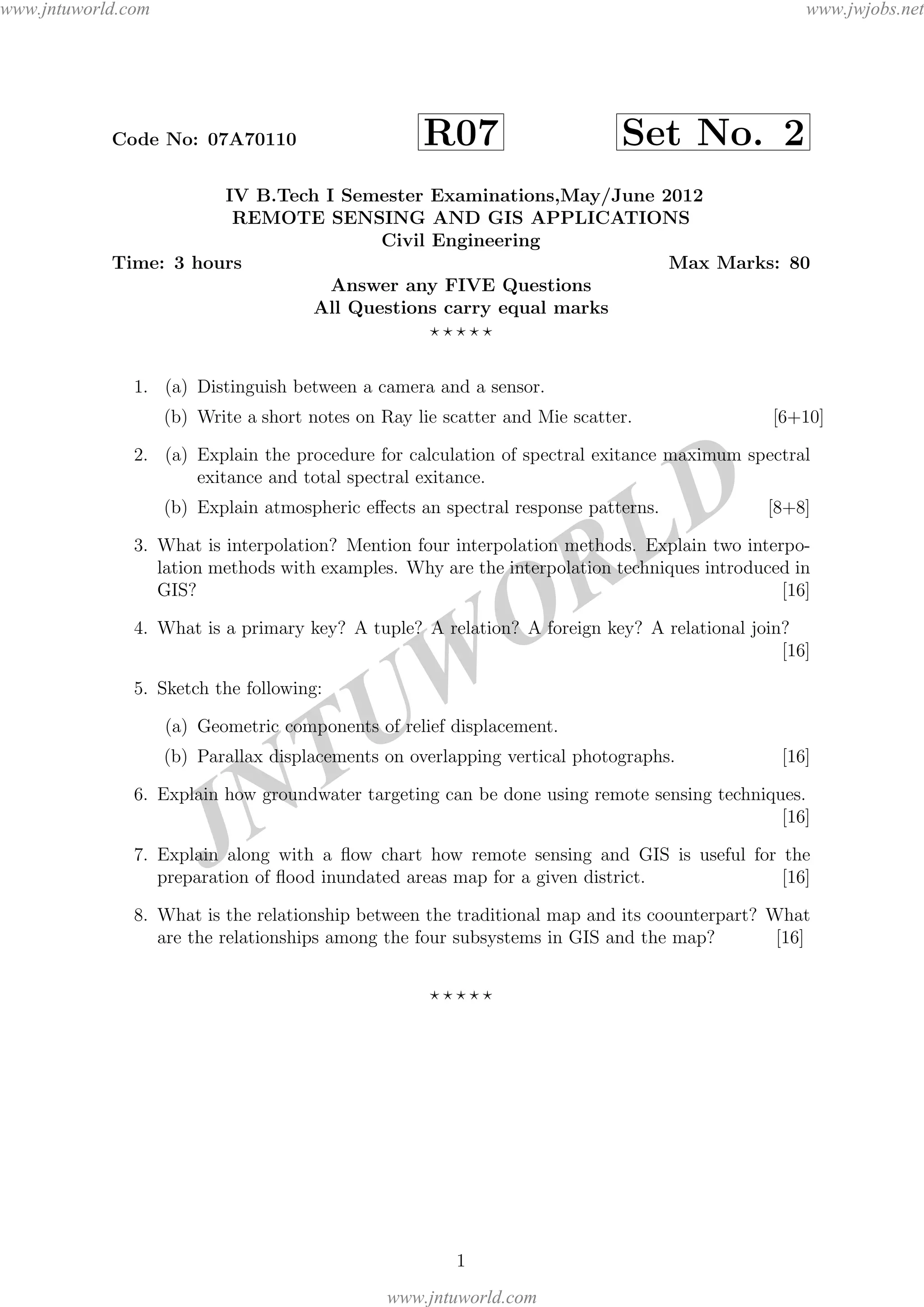 JNTUW
ORLD
Code No: 07A70110 R07 Set No. 2
IV B.Tech I Semester Examinations,May/June 2012
REMOTE SENSING AND GIS APPLICATIONS
Civil Engineering
Time: 3 hours Max Marks: 80
Answer any FIVE Questions
All Questions carry equal marks
1. (a) Distinguish between a camera and a sensor.
(b) Write a short notes on Ray lie scatter and Mie scatter. [6+10]
2. (a) Explain the procedure for calculation of spectral exitance maximum spectral
exitance and total spectral exitance.
(b) Explain atmospheric eﬀects an spectral response patterns. [8+8]
3. What is interpolation? Mention four interpolation methods. Explain two interpo-
lation methods with examples. Why are the interpolation techniques introduced in
GIS? [16]
4. What is a primary key? A tuple? A relation? A foreign key? A relational join?
[16]
5. Sketch the following:
(a) Geometric components of relief displacement.
(b) Parallax displacements on overlapping vertical photographs. [16]
6. Explain how groundwater targeting can be done using remote sensing techniques.
[16]
7. Explain along with a ﬂow chart how remote sensing and GIS is useful for the
preparation of ﬂood inundated areas map for a given district. [16]
8. What is the relationship between the traditional map and its coounterpart? What
are the relationships among the four subsystems in GIS and the map? [16]
1
www.jntuworld.com
www.jntuworld.com
www.jwjobs.net
 