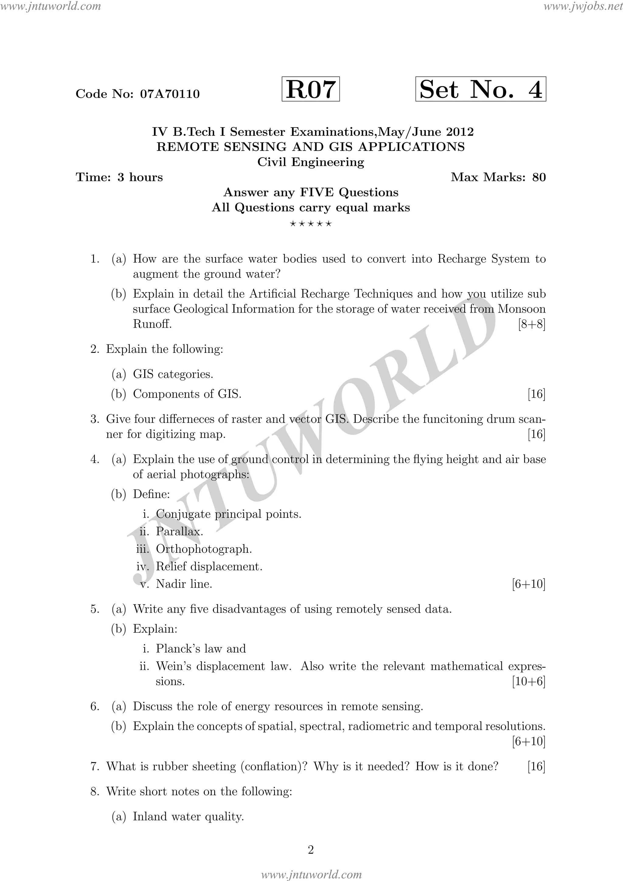 JNTUW
ORLD
Code No: 07A70110 R07 Set No. 4
IV B.Tech I Semester Examinations,May/June 2012
REMOTE SENSING AND GIS APPLICATIONS
Civil Engineering
Time: 3 hours Max Marks: 80
Answer any FIVE Questions
All Questions carry equal marks
1. (a) How are the surface water bodies used to convert into Recharge System to
augment the ground water?
(b) Explain in detail the Artiﬁcial Recharge Techniques and how you utilize sub
surface Geological Information for the storage of water received from Monsoon
Runoﬀ. [8+8]
2. Explain the following:
(a) GIS categories.
(b) Components of GIS. [16]
3. Give four diﬀerneces of raster and vector GIS. Describe the funcitoning drum scan-
ner for digitizing map. [16]
4. (a) Explain the use of ground control in determining the ﬂying height and air base
of aerial photographs:
(b) Deﬁne:
i. Conjugate principal points.
ii. Parallax.
iii. Orthophotograph.
iv. Relief displacement.
v. Nadir line. [6+10]
5. (a) Write any ﬁve disadvantages of using remotely sensed data.
(b) Explain:
i. Planck’s law and
ii. Wein’s displacement law. Also write the relevant mathematical expres-
sions. [10+6]
6. (a) Discuss the role of energy resources in remote sensing.
(b) Explain the concepts of spatial, spectral, radiometric and temporal resolutions.
[6+10]
7. What is rubber sheeting (conﬂation)? Why is it needed? How is it done? [16]
8. Write short notes on the following:
(a) Inland water quality.
2
www.jntuworld.com
www.jntuworld.com
www.jwjobs.net
 