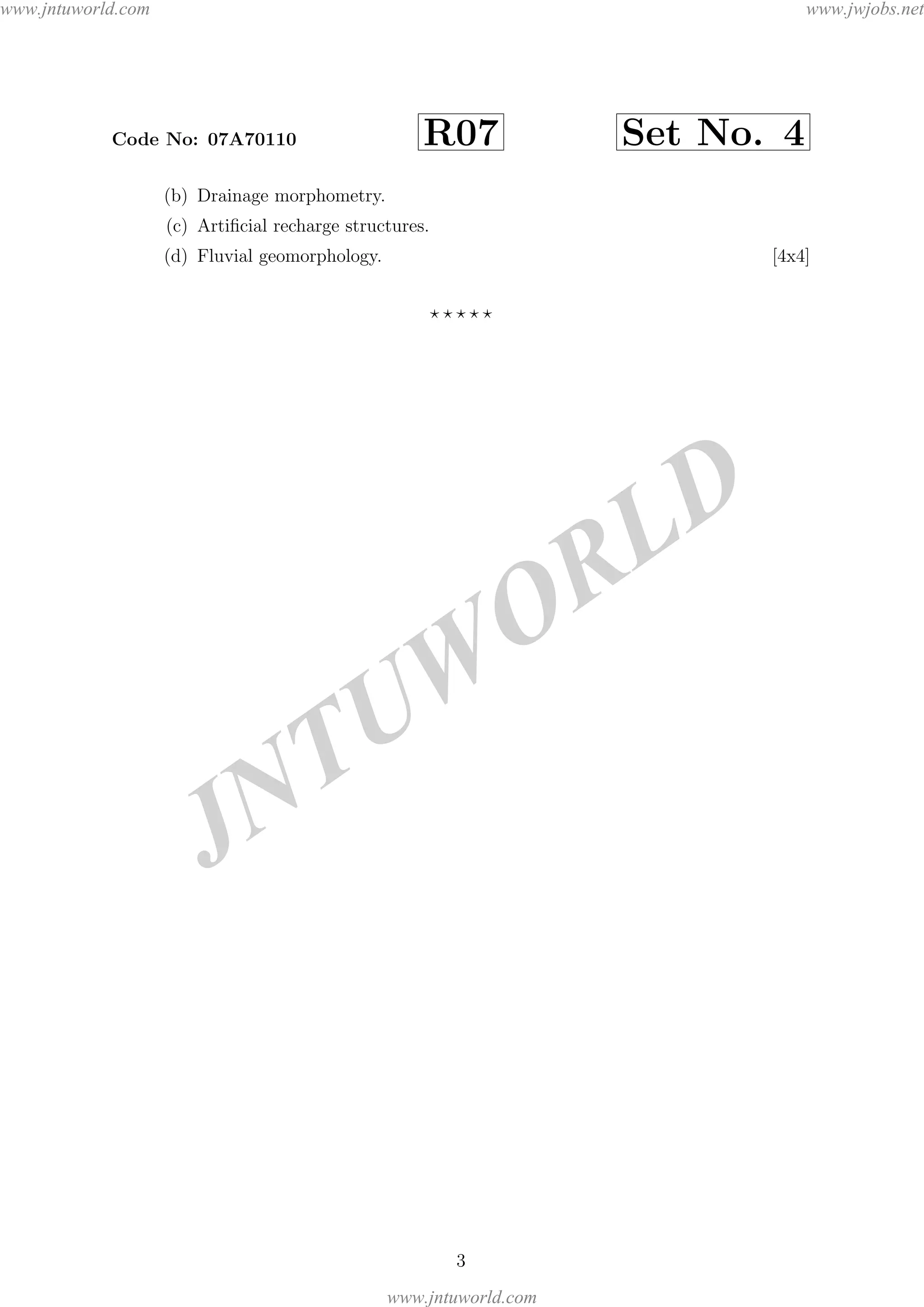 JNTUW
ORLD
Code No: 07A70110 R07 Set No. 4
(b) Drainage morphometry.
(c) Artiﬁcial recharge structures.
(d) Fluvial geomorphology. [4x4]
3
www.jntuworld.com
www.jntuworld.com
www.jwjobs.net
 