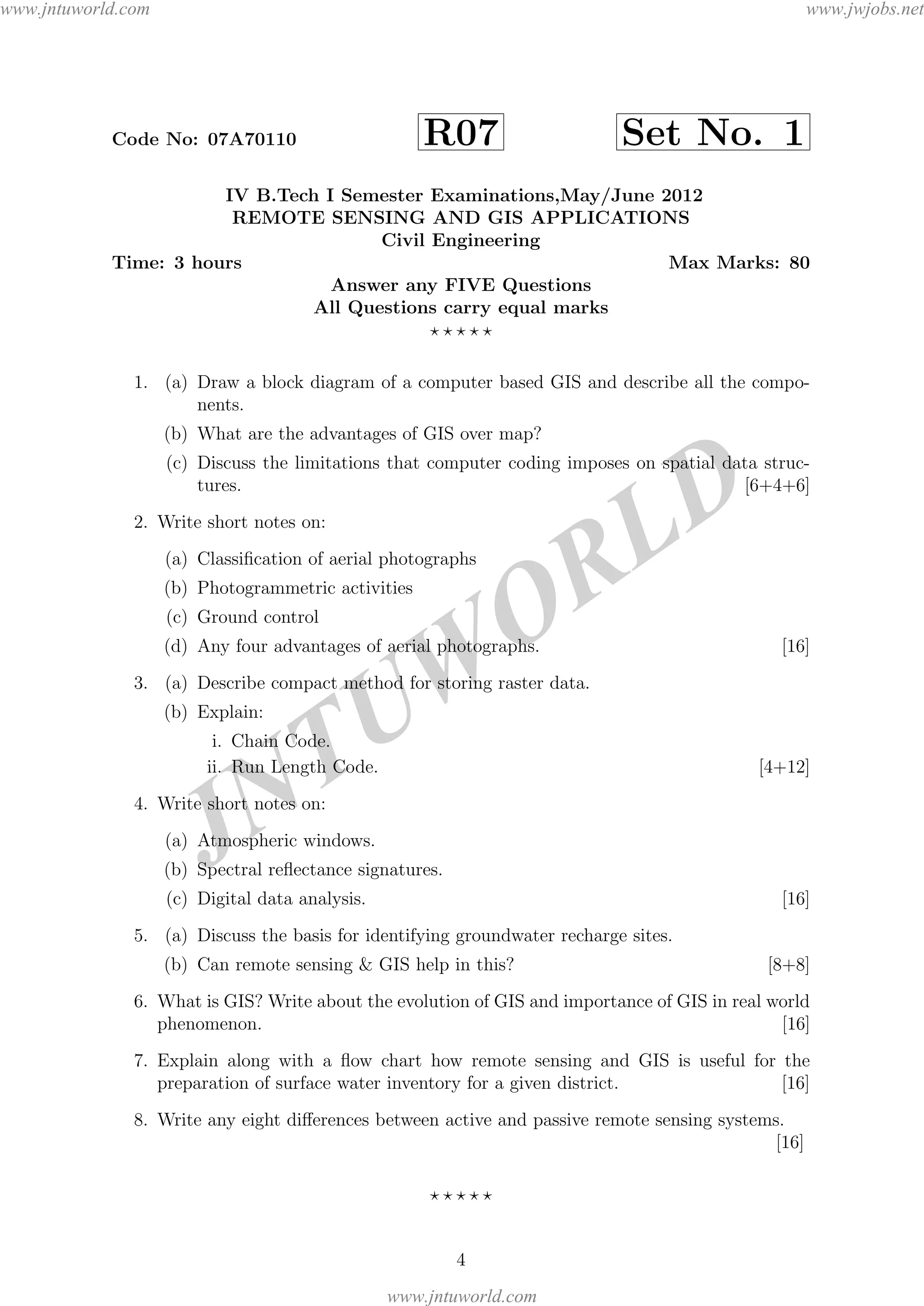JNTUW
ORLD
Code No: 07A70110 R07 Set No. 1
IV B.Tech I Semester Examinations,May/June 2012
REMOTE SENSING AND GIS APPLICATIONS
Civil Engineering
Time: 3 hours Max Marks: 80
Answer any FIVE Questions
All Questions carry equal marks
1. (a) Draw a block diagram of a computer based GIS and describe all the compo-
nents.
(b) What are the advantages of GIS over map?
(c) Discuss the limitations that computer coding imposes on spatial data struc-
tures. [6+4+6]
2. Write short notes on:
(a) Classiﬁcation of aerial photographs
(b) Photogrammetric activities
(c) Ground control
(d) Any four advantages of aerial photographs. [16]
3. (a) Describe compact method for storing raster data.
(b) Explain:
i. Chain Code.
ii. Run Length Code. [4+12]
4. Write short notes on:
(a) Atmospheric windows.
(b) Spectral reﬂectance signatures.
(c) Digital data analysis. [16]
5. (a) Discuss the basis for identifying groundwater recharge sites.
(b) Can remote sensing & GIS help in this? [8+8]
6. What is GIS? Write about the evolution of GIS and importance of GIS in real world
phenomenon. [16]
7. Explain along with a ﬂow chart how remote sensing and GIS is useful for the
preparation of surface water inventory for a given district. [16]
8. Write any eight diﬀerences between active and passive remote sensing systems.
[16]
4
www.jntuworld.com
www.jntuworld.com
www.jwjobs.net
 