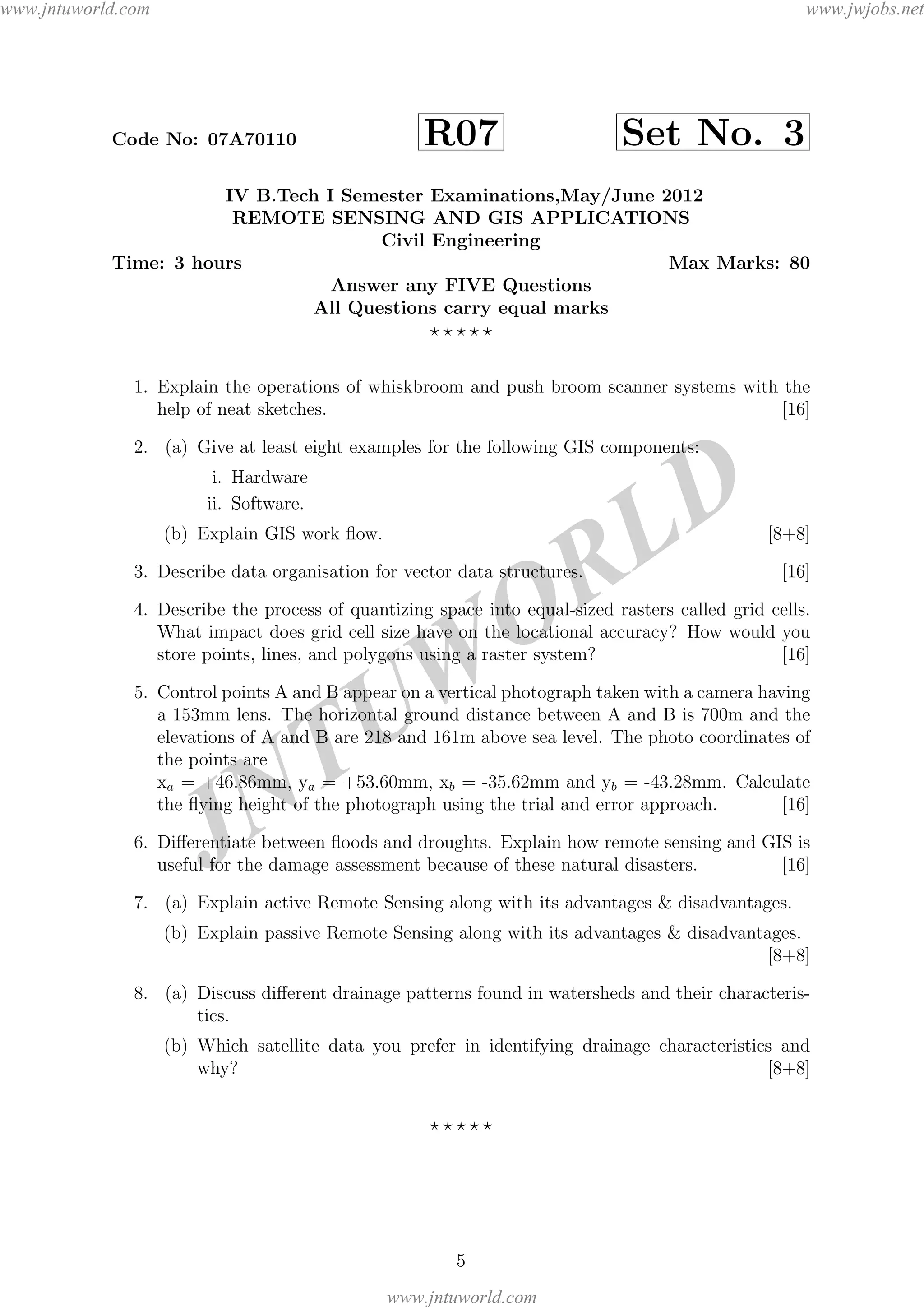 JNTUW
ORLD
Code No: 07A70110 R07 Set No. 3
IV B.Tech I Semester Examinations,May/June 2012
REMOTE SENSING AND GIS APPLICATIONS
Civil Engineering
Time: 3 hours Max Marks: 80
Answer any FIVE Questions
All Questions carry equal marks
1. Explain the operations of whiskbroom and push broom scanner systems with the
help of neat sketches. [16]
2. (a) Give at least eight examples for the following GIS components:
i. Hardware
ii. Software.
(b) Explain GIS work ﬂow. [8+8]
3. Describe data organisation for vector data structures. [16]
4. Describe the process of quantizing space into equal-sized rasters called grid cells.
What impact does grid cell size have on the locational accuracy? How would you
store points, lines, and polygons using a raster system? [16]
5. Control points A and B appear on a vertical photograph taken with a camera having
a 153mm lens. The horizontal ground distance between A and B is 700m and the
elevations of A and B are 218 and 161m above sea level. The photo coordinates of
the points are
xa = +46.86mm, ya = +53.60mm, xb = -35.62mm and yb = -43.28mm. Calculate
the ﬂying height of the photograph using the trial and error approach. [16]
6. Diﬀerentiate between ﬂoods and droughts. Explain how remote sensing and GIS is
useful for the damage assessment because of these natural disasters. [16]
7. (a) Explain active Remote Sensing along with its advantages & disadvantages.
(b) Explain passive Remote Sensing along with its advantages & disadvantages.
[8+8]
8. (a) Discuss diﬀerent drainage patterns found in watersheds and their characteris-
tics.
(b) Which satellite data you prefer in identifying drainage characteristics and
why? [8+8]
5
www.jntuworld.com
www.jntuworld.com
www.jwjobs.net
 