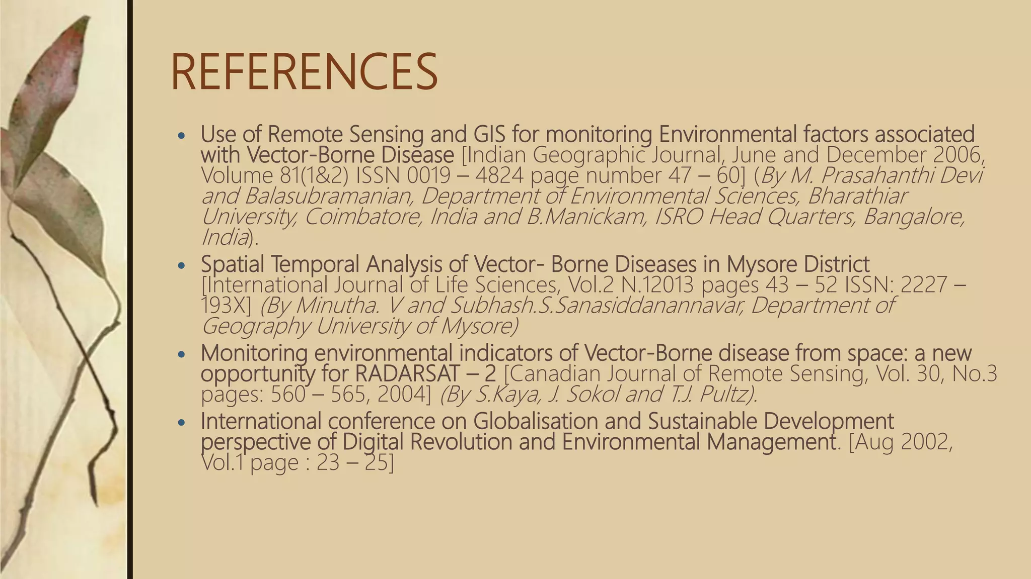 REFERENCES
 Use of Remote Sensing and GIS for monitoring Environmental factors associated
with Vector-Borne Disease [Indian Geographic Journal, June and December 2006,
Volume 81(1&2) ISSN 0019 – 4824 page number 47 – 60] (By M. Prasahanthi Devi
and Balasubramanian, Department of Environmental Sciences, Bharathiar
University, Coimbatore, India and B.Manickam, ISRO Head Quarters, Bangalore,
India).
 Spatial Temporal Analysis of Vector- Borne Diseases in Mysore District
[International Journal of Life Sciences, Vol.2 N.12013 pages 43 – 52 ISSN: 2227 –
193X] (By Minutha. V and Subhash.S.Sanasiddanannavar, Department of
Geography University of Mysore)
 Monitoring environmental indicators of Vector-Borne disease from space: a new
opportunity for RADARSAT – 2 [Canadian Journal of Remote Sensing, Vol. 30, No.3
pages: 560 – 565, 2004] (By S.Kaya, J. Sokol and T.J. Pultz).
 International conference on Globalisation and Sustainable Development
perspective of Digital Revolution and Environmental Management. [Aug 2002,
Vol.1 page : 23 – 25]
 