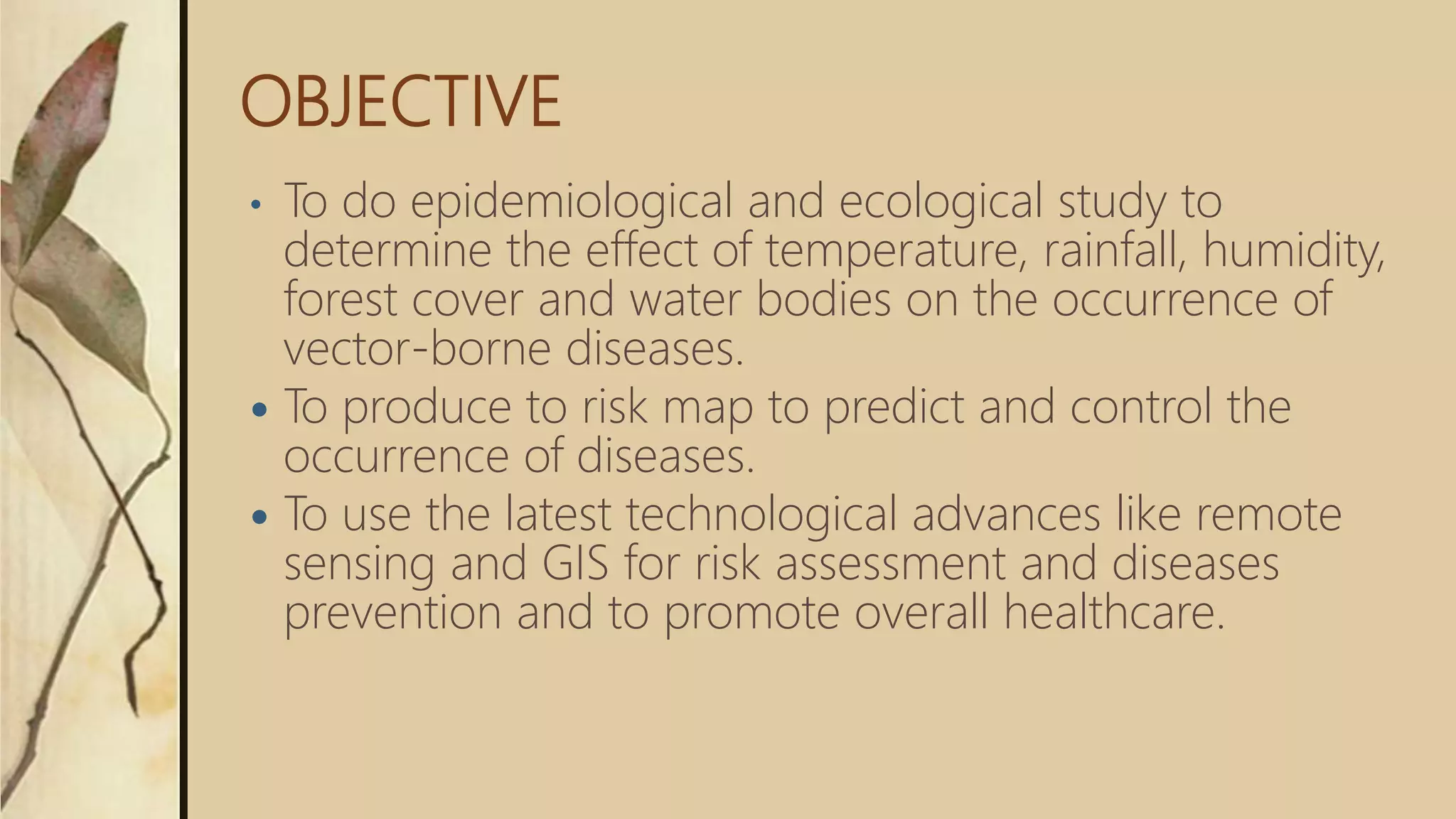 OBJECTIVE
• To do epidemiological and ecological study to
determine the effect of temperature, rainfall, humidity,
forest cover and water bodies on the occurrence of
vector-borne diseases.
 To produce to risk map to predict and control the
occurrence of diseases.
 To use the latest technological advances like remote
sensing and GIS for risk assessment and diseases
prevention and to promote overall healthcare.
 