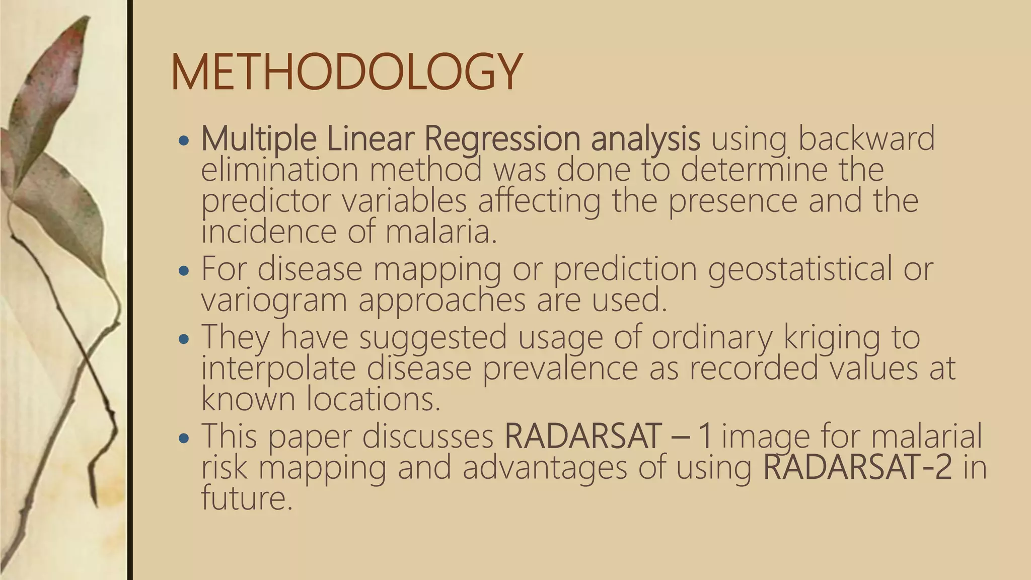 METHODOLOGY
 Multiple Linear Regression analysis using backward
elimination method was done to determine the
predictor variables affecting the presence and the
incidence of malaria.
 For disease mapping or prediction geostatistical or
variogram approaches are used.
 They have suggested usage of ordinary kriging to
interpolate disease prevalence as recorded values at
known locations.
 This paper discusses RADARSAT – 1 image for malarial
risk mapping and advantages of using RADARSAT-2 in
future.
 