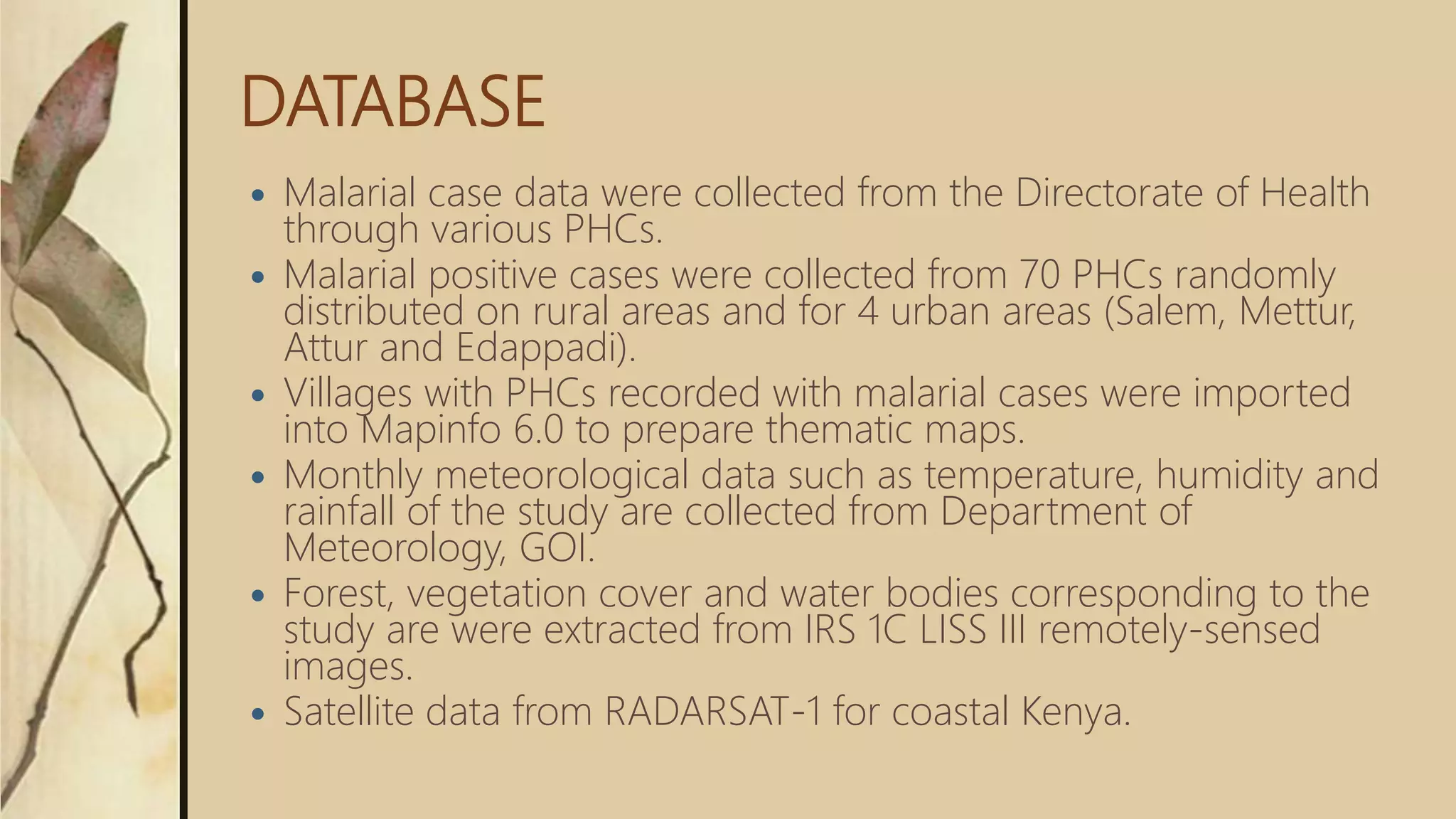 DATABASE
 Malarial case data were collected from the Directorate of Health
through various PHCs.
 Malarial positive cases were collected from 70 PHCs randomly
distributed on rural areas and for 4 urban areas (Salem, Mettur,
Attur and Edappadi).
 Villages with PHCs recorded with malarial cases were imported
into Mapinfo 6.0 to prepare thematic maps.
 Monthly meteorological data such as temperature, humidity and
rainfall of the study are collected from Department of
Meteorology, GOI.
 Forest, vegetation cover and water bodies corresponding to the
study are were extracted from IRS 1C LISS III remotely-sensed
images.
 Satellite data from RADARSAT-1 for coastal Kenya.
 
