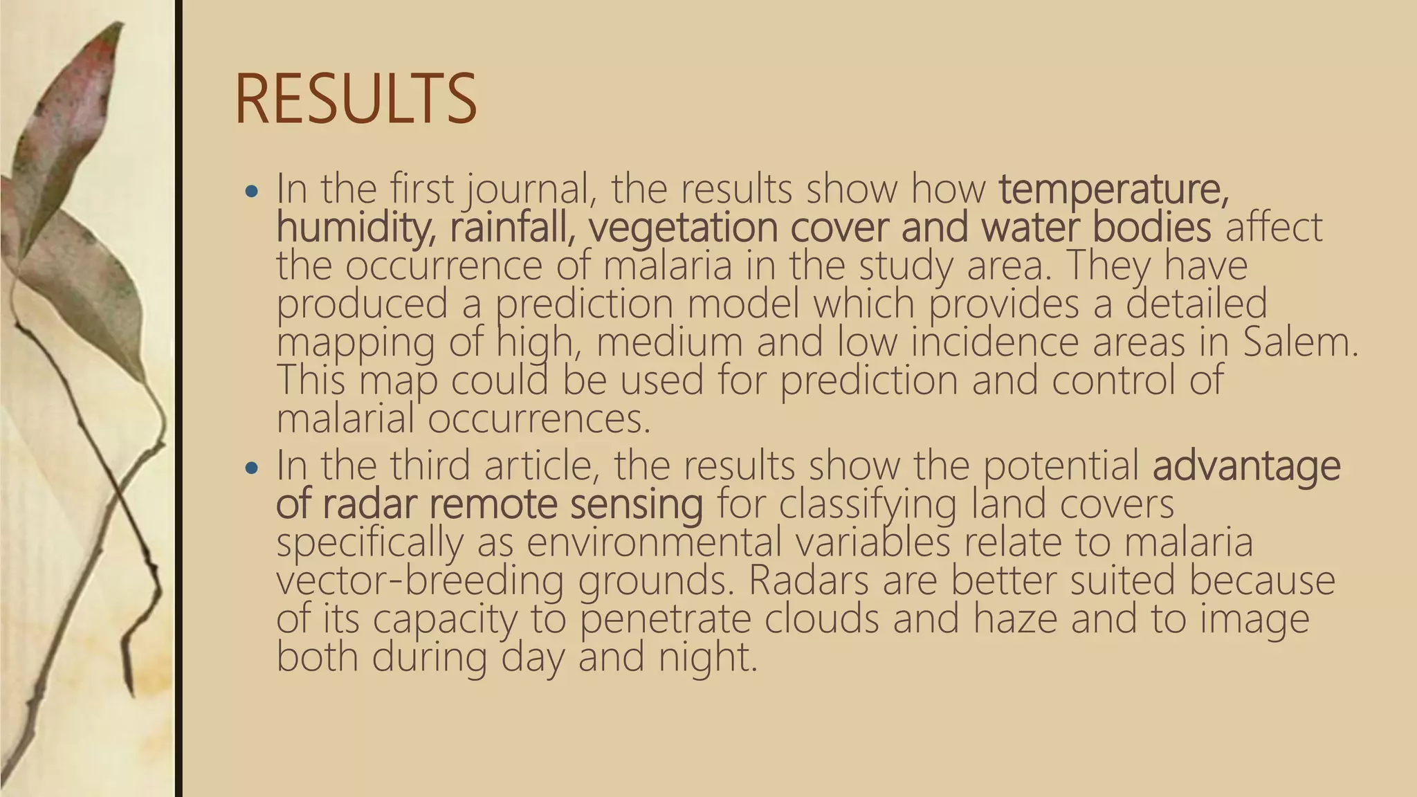 RESULTS
 In the first journal, the results show how temperature,
humidity, rainfall, vegetation cover and water bodies affect
the occurrence of malaria in the study area. They have
produced a prediction model which provides a detailed
mapping of high, medium and low incidence areas in Salem.
This map could be used for prediction and control of
malarial occurrences.
 In the third article, the results show the potential advantage
of radar remote sensing for classifying land covers
specifically as environmental variables relate to malaria
vector-breeding grounds. Radars are better suited because
of its capacity to penetrate clouds and haze and to image
both during day and night.
 